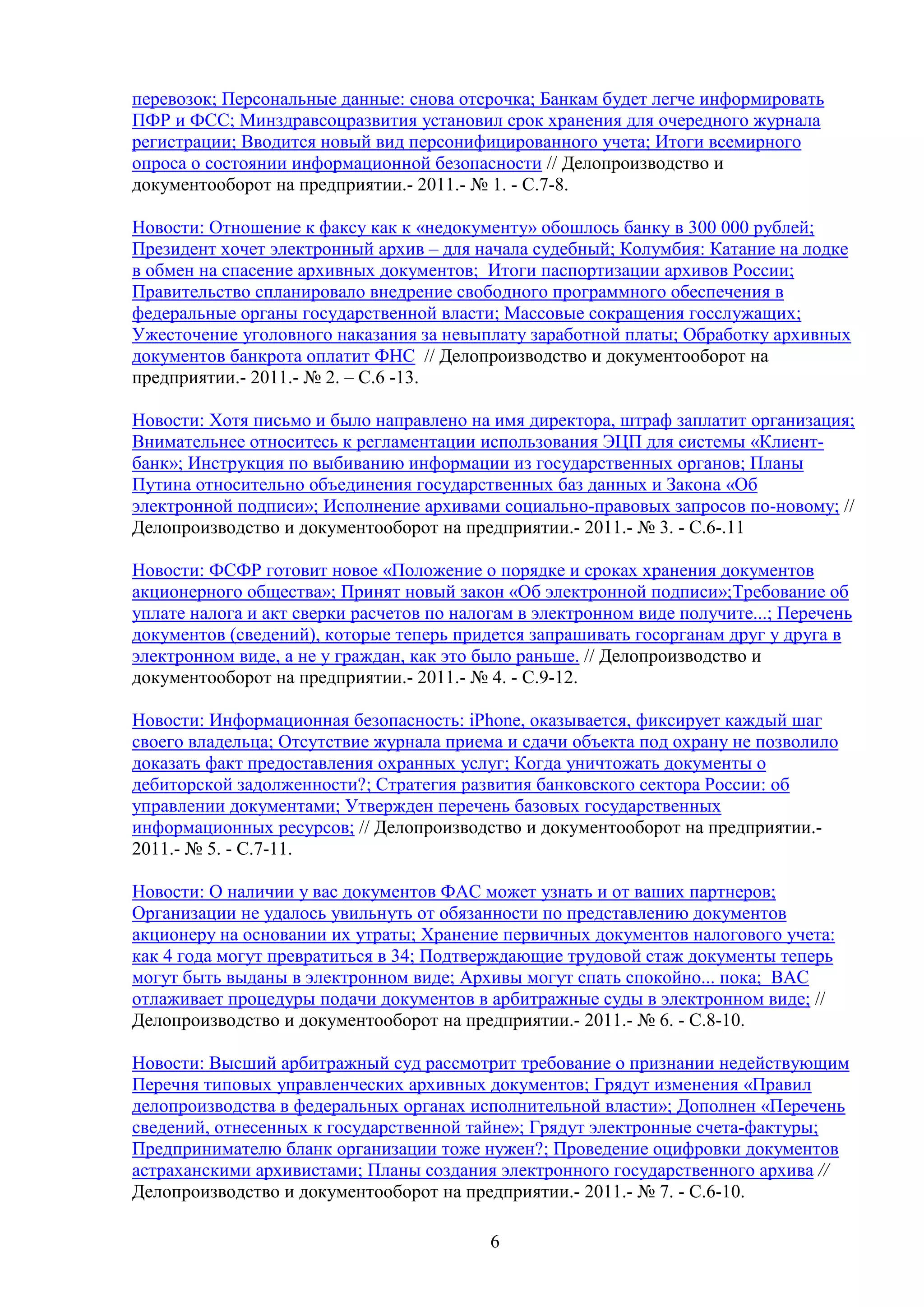 перевозок; Персональные данные: снова отсрочка; Банкам будет легче информировать
ПФР и ФСС; Минздравсоцразвития установил срок хранения для очередного журнала
регистрации; Вводится новый вид персонифицированного учета; Итоги всемирного
опроса о состоянии информационной безопасности // Делопроизводство и
документооборот на предприятии.- 2011.- № 1. - С.7-8.
Новости: Отношение к факсу как к «недокументу» обошлось банку в 300 000 рублей;
Президент хочет электронный архив – для начала судебный; Колумбия: Катание на лодке
в обмен на спасение архивных документов; Итоги паспортизации архивов России;
Правительство спланировало внедрение свободного программного обеспечения в
федеральные органы государственной власти; Массовые сокращения госслужащих;
Ужесточение уголовного наказания за невыплату заработной платы; Обработку архивных
документов банкрота оплатит ФНС // Делопроизводство и документооборот на
предприятии.- 2011.- № 2. – С.6 -13.
Новости: Хотя письмо и было направлено на имя директора, штраф заплатит организация;
Внимательнее относитесь к регламентации использования ЭЦП для системы «Клиентбанк»; Инструкция по выбиванию информации из государственных органов; Планы
Путина относительно объединения государственных баз данных и Закона «Об
электронной подписи»; Исполнение архивами социально-правовых запросов по-новому; //
Делопроизводство и документооборот на предприятии.- 2011.- № 3. - С.6-.11
Новости: ФСФР готовит новое «Положение о порядке и сроках хранения документов
акционерного общества»; Принят новый закон «Об электронной подписи»;Требование об
уплате налога и акт сверки расчетов по налогам в электронном виде получите...; Перечень
документов (сведений), которые теперь придется запрашивать госорганам друг у друга в
электронном виде, а не у граждан, как это было раньше. // Делопроизводство и
документооборот на предприятии.- 2011.- № 4. - С.9-12.
Новости: Информационная безопасность: iPhone, оказывается, фиксирует каждый шаг
своего владельца; Отсутствие журнала приема и сдачи объекта под охрану не позволило
доказать факт предоставления охранных услуг; Когда уничтожать документы о
дебиторской задолженности?; Стратегия развития банковского сектора России: об
управлении документами; Утвержден перечень базовых государственных
информационных ресурсов; // Делопроизводство и документооборот на предприятии.2011.- № 5. - С.7-11.
Новости: О наличии у вас документов ФАС может узнать и от ваших партнеров;
Организации не удалось увильнуть от обязанности по представлению документов
акционеру на основании их утраты; Хранение первичных документов налогового учета:
как 4 года могут превратиться в 34; Подтверждающие трудовой стаж документы теперь
могут быть выданы в электронном виде; Архивы могут спать спокойно... пока; ВАС
отлаживает процедуры подачи документов в арбитражные суды в электронном виде; //
Делопроизводство и документооборот на предприятии.- 2011.- № 6. - С.8-10.
Новости: Высший арбитражный суд рассмотрит требование о признании недействующим
Перечня типовых управленческих архивных документов; Грядут изменения «Правил
делопроизводства в федеральных органах исполнительной власти»; Дополнен «Перечень
сведений, отнесенных к государственной тайне»; Грядут электронные счета-фактуры;
Предпринимателю бланк организации тоже нужен?; Проведение оцифровки документов
астраханскими архивистами; Планы создания электронного государственного архива //
Делопроизводство и документооборот на предприятии.- 2011.- № 7. - С.6-10.
6

 