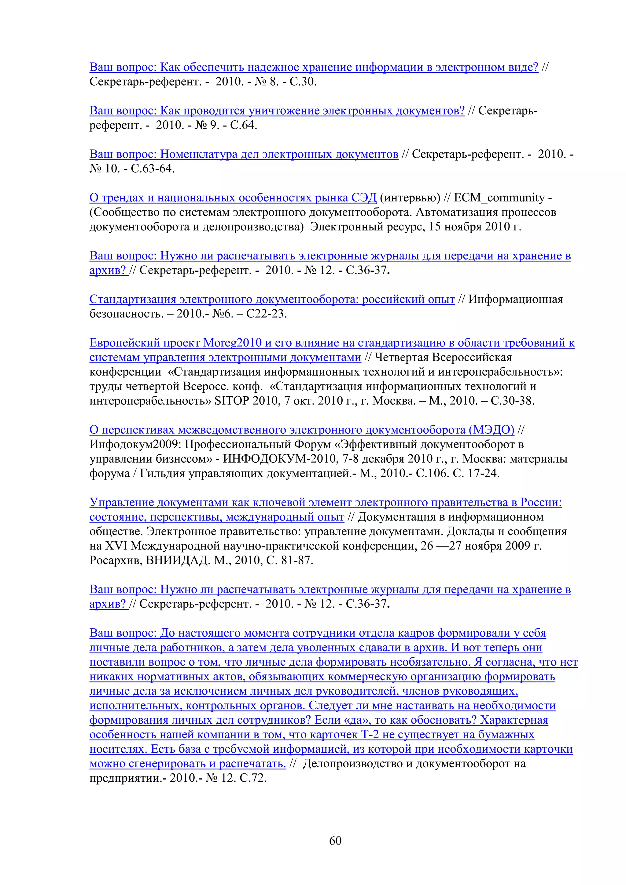 Ваш вопрос: Как обеспечить надежное хранение информации в электронном виде? //
Секретарь-референт. - 2010. - № 8. - С.30.
Ваш вопрос: Как проводится уничтожение электронных документов? // Секретарьреферент. - 2010. - № 9. - С.64.
Ваш вопрос: Номенклатура дел электронных документов // Секретарь-референт. - 2010. № 10. - С.63-64.
О трендах и национальных особенностях рынка СЭД (интервью) // ECM_community (Сообщество по системам электронного документооборота. Автоматизация процессов
документооборота и делопроизводства) Электронный ресурс, 15 ноября 2010 г.
Ваш вопрос: Нужно ли распечатывать электронные журналы для передачи на хранение в
архив? // Секретарь-референт. - 2010. - № 12. - С.36-37.
Стандартизация электронного документооборота: российский опыт // Информационная
безопасность. – 2010.- №6. – С22-23.
Европейский проект Moreg2010 и его влияние на стандартизацию в области требований к
системам управления электронными документами // Четвертая Всероссийская
конференции «Стандартизация информационных технологий и интероперабельность»:
труды четвертой Всеросс. конф. «Стандартизация информационных технологий и
интероперабельность» SITOP 2010, 7 окт. 2010 г., г. Москва. – М., 2010. – С.30-38.
О перспективах межведомственного электронного документооборота (МЭДО) //
Инфодокум2009: Профессиональный Форум «Эффективный документооборот в
управлении бизнесом» - ИНФОДОКУМ-2010, 7-8 декабря 2010 г., г. Москва: материалы
форума / Гильдия управляющих документацией.- М., 2010.- С.106. С. 17-24.
Управление документами как ключевой элемент электронного правительства в России:
состояние, перспективы, международный опыт // Документация в информационном
обществе. Электронное правительство: управление документами. Доклады и сообщения
на XVI Международной научно-практической конференции, 26 —27 ноября 2009 г.
Росархив, ВНИИДАД. М., 2010, С. 81-87.
Ваш вопрос: Нужно ли распечатывать электронные журналы для передачи на хранение в
архив? // Секретарь-референт. - 2010. - № 12. - С.36-37.
Ваш вопрос: До настоящего момента сотрудники отдела кадров формировали у себя
личные дела работников, а затем дела уволенных сдавали в архив. И вот теперь они
поставили вопрос о том, что личные дела формировать необязательно. Я согласна, что нет
никаких нормативных актов, обязывающих коммерческую организацию формировать
личные дела за исключением личных дел руководителей, членов руководящих,
исполнительных, контрольных органов. Следует ли мне настаивать на необходимости
формирования личных дел сотрудников? Если «да», то как обосновать? Характерная
особенность нашей компании в том, что карточек Т-2 не существует на бумажных
носителях. Есть база с требуемой информацией, из которой при необходимости карточки
можно сгенерировать и распечатать. // Делопроизводство и документооборот на
предприятии.- 2010.- № 12. С.72.

60

 