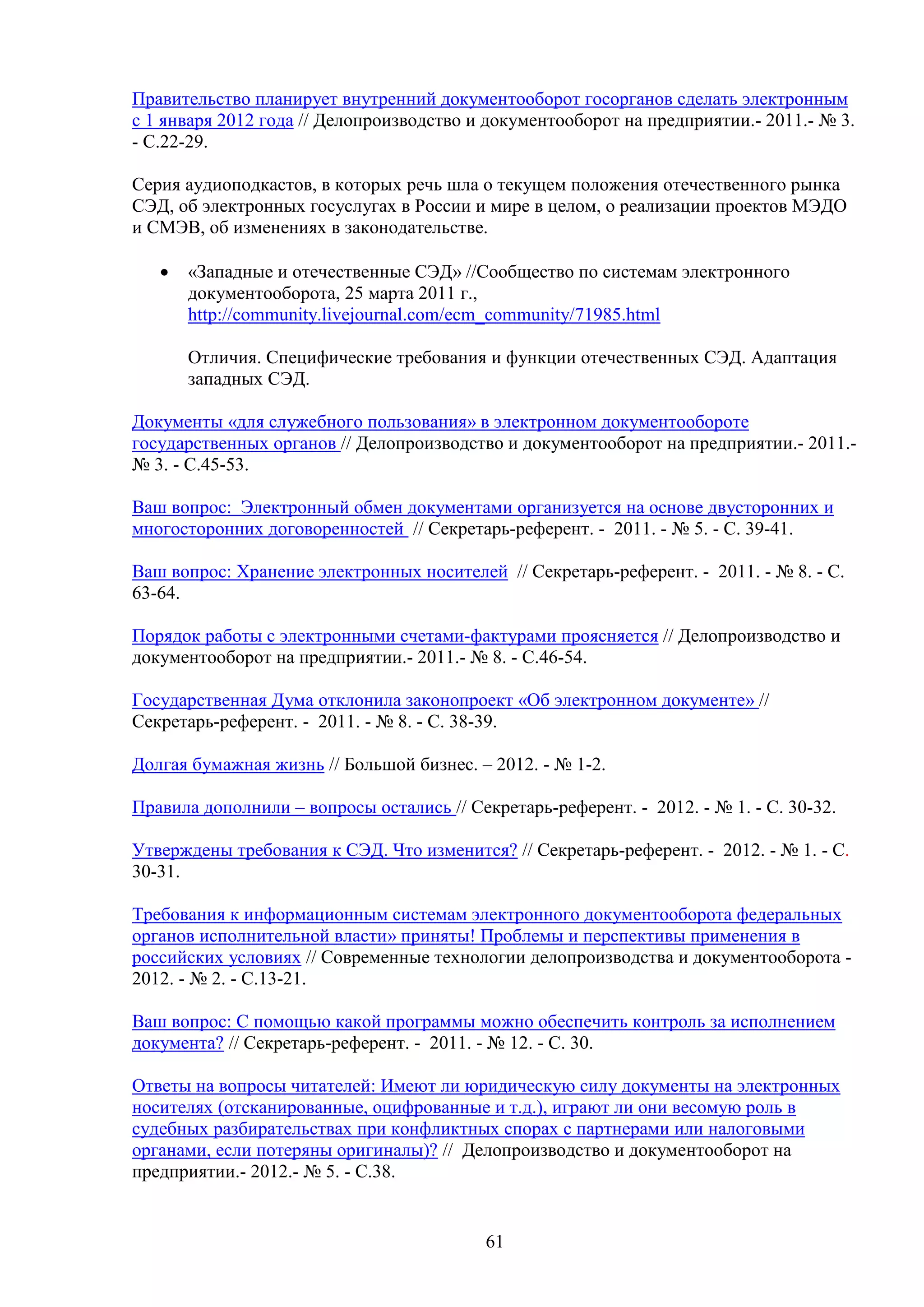 Правительство планирует внутренний документооборот госорганов сделать электронным
с 1 января 2012 года // Делопроизводство и документооборот на предприятии.- 2011.- № 3.
- С.22-29.
Серия аудиоподкастов, в которых речь шла о текущем положения отечественного рынка
СЭД, об электронных госуслугах в России и мире в целом, о реализации проектов МЭДО
и СМЭВ, об изменениях в законодательстве.
•

«Западные и отечественные СЭД» //Сообщество по системам электронного
документооборота, 25 марта 2011 г.,
http://community.livejournal.com/ecm_community/71985.html
Отличия. Специфические требования и функции отечественных СЭД. Адаптация
западных СЭД.

Документы «для служебного пользования» в электронном документообороте
государственных органов // Делопроизводство и документооборот на предприятии.- 2011.№ 3. - С.45-53.
Ваш вопрос: Электронный обмен документами организуется на основе двусторонних и
многосторонних договоренностей // Секретарь-референт. - 2011. - № 5. - С. 39-41.
Ваш вопрос: Хранение электронных носителей // Секретарь-референт. - 2011. - № 8. - С.
63-64.
Порядок работы с электронными счетами-фактурами проясняется // Делопроизводство и
документооборот на предприятии.- 2011.- № 8. - С.46-54.
Государственная Дума отклонила законопроект «Об электронном документе» //
Секретарь-референт. - 2011. - № 8. - С. 38-39.
Долгая бумажная жизнь // Большой бизнес. – 2012. - № 1-2.
Правила дополнили – вопросы остались // Секретарь-референт. - 2012. - № 1. - С. 30-32.
Утверждены требования к СЭД. Что изменится? // Секретарь-референт. - 2012. - № 1. - С.
30-31.
Требования к информационным системам электронного документооборота федеральных
органов исполнительной власти» приняты! Проблемы и перспективы применения в
российских условиях // Современные технологии делопроизводства и документооборота 2012. - № 2. - C.13-21.
Ваш вопрос: С помощью какой программы можно обеспечить контроль за исполнением
документа? // Секретарь-референт. - 2011. - № 12. - С. 30.
Ответы на вопросы читателей: Имеют ли юридическую силу документы на электронных
носителях (отсканированные, оцифрованные и т.д.), играют ли они весомую роль в
судебных разбирательствах при конфликтных спорах с партнерами или налоговыми
органами, если потеряны оригиналы)? // Делопроизводство и документооборот на
предприятии.- 2012.- № 5. - С.38.

61

 