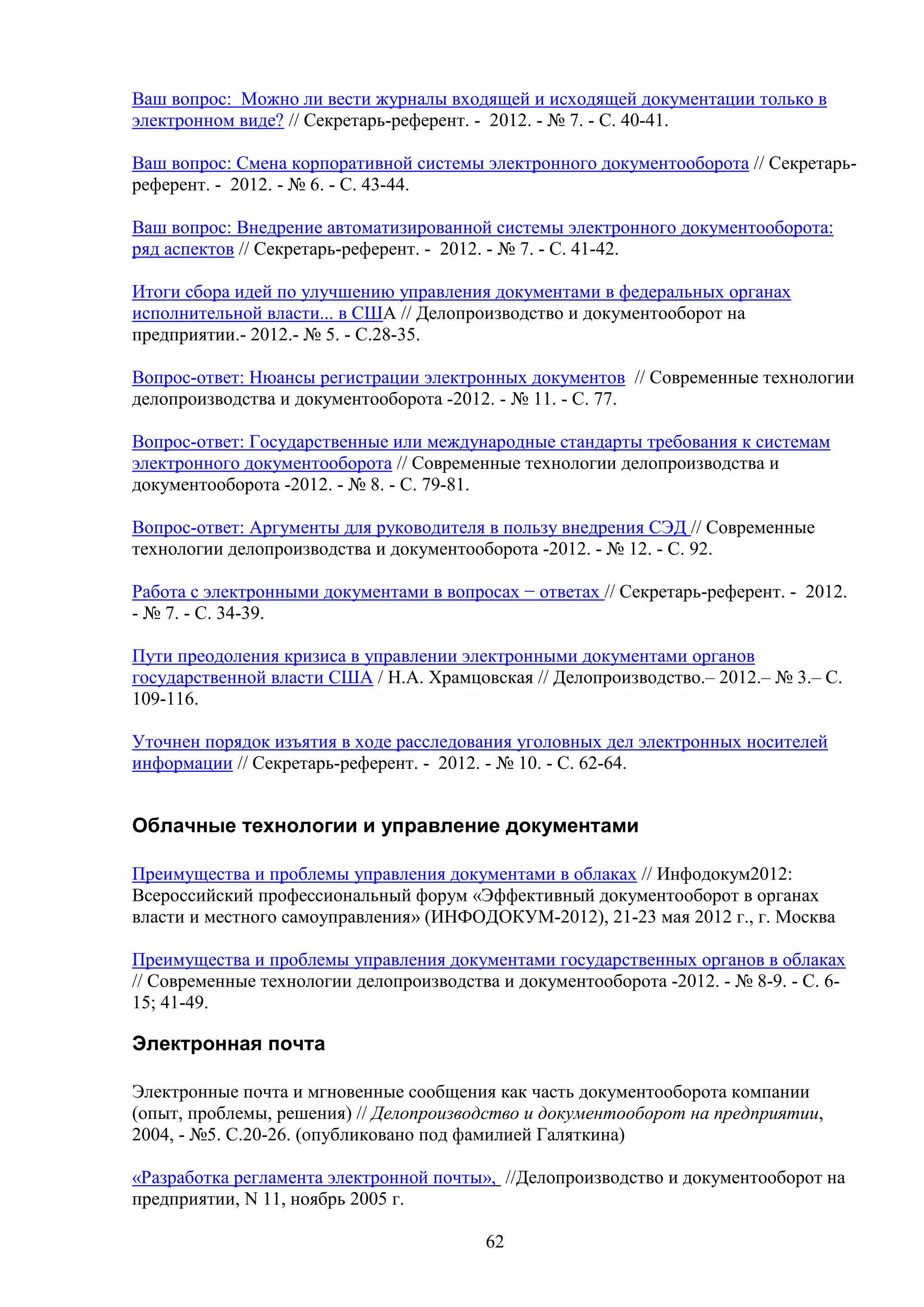 Ваш вопрос: Можно ли вести журналы входящей и исходящей документации только в
электронном виде? // Секретарь-референт. - 2012. - № 7. - С. 40-41.
Ваш вопрос: Смена корпоративной системы электронного документооборота // Секретарьреферент. - 2012. - № 6. - С. 43-44.
Ваш вопрос: Внедрение автоматизированной системы электронного документооборота:
ряд аспектов // Секретарь-референт. - 2012. - № 7. - С. 41-42.
Итоги сбора идей по улучшению управления документами в федеральных органах
исполнительной власти... в США // Делопроизводство и документооборот на
предприятии.- 2012.- № 5. - С.28-35.
Вопрос-ответ: Нюансы регистрации электронных документов // Современные технологии
делопроизводства и документооборота -2012. - № 11. - C. 77.
Вопрос-ответ: Государственные или международные стандарты требования к системам
электронного документооборота // Современные технологии делопроизводства и
документооборота -2012. - № 8. - C. 79-81.
Вопрос-ответ: Аргументы для руководителя в пользу внедрения СЭД // Современные
технологии делопроизводства и документооборота -2012. - № 12. - C. 92.
Работа с электронными документами в вопросах − ответах // Секретарь-референт. - 2012.
- № 7. - С. 34-39.
Пути преодоления кризиса в управлении электронными документами органов
государственной власти США / Н.А. Храмцовская // Делопроизводство.– 2012.– № 3.– С.
109-116.
Уточнен порядок изъятия в ходе расследования уголовных дел электронных носителей
информации // Секретарь-референт. - 2012. - № 10. - С. 62-64.

Облачные технологии и управление документами
Преимущества и проблемы управления документами в облаках // Инфодокум2012:
Всероссийский профессиональный форум «Эффективный документооборот в органах
власти и местного самоуправления» (ИНФОДОКУМ-2012), 21-23 мая 2012 г., г. Москва
Преимущества и проблемы управления документами государственных органов в облаках
// Современные технологии делопроизводства и документооборота -2012. - № 8-9. - C. 615; 41-49.

Электронная почта
Электронные почта и мгновенные сообщения как часть документооборота компании
(опыт, проблемы, решения) // Делопроизводство и документооборот на предприятии,
2004, - №5. С.20-26. (опубликовано под фамилией Галяткина)
«Разработка регламента электронной почты», //Делопроизводство и документооборот на
предприятии, N 11, ноябрь 2005 г.
62

 