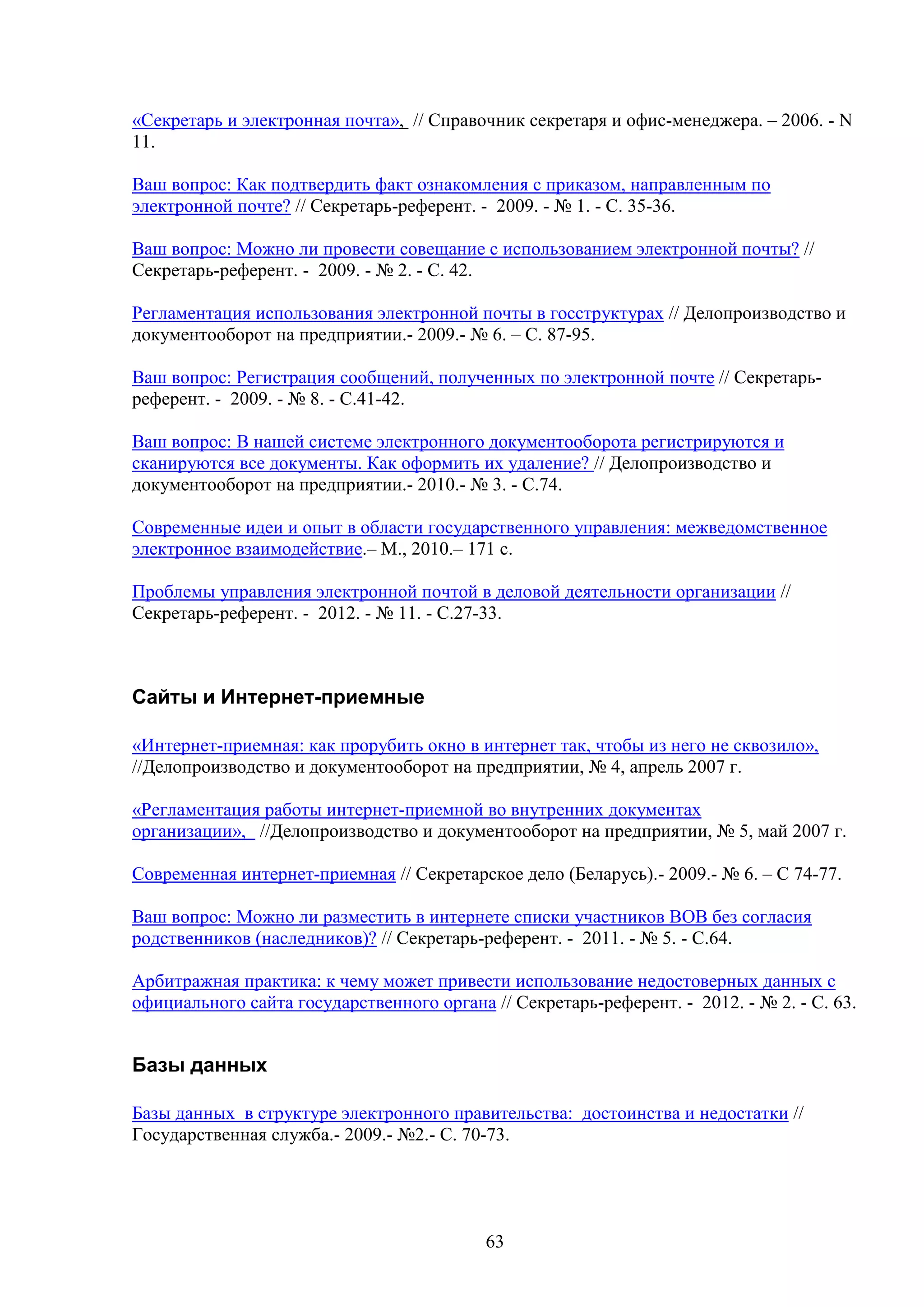 «Секретарь и электронная почта», // Справочник секретаря и офис-менеджера. – 2006. - N
11.
Ваш вопрос: Как подтвердить факт ознакомления с приказом, направленным по
электронной почте? // Секретарь-референт. - 2009. - № 1. - С. 35-36.
Ваш вопрос: Можно ли провести совещание с использованием электронной почты? //
Секретарь-референт. - 2009. - № 2. - С. 42.
Регламентация использования электронной почты в госструктурах // Делопроизводство и
документооборот на предприятии.- 2009.- № 6. – С. 87-95.
Ваш вопрос: Регистрация сообщений, полученных по электронной почте // Секретарьреферент. - 2009. - № 8. - С.41-42.
Ваш вопрос: В нашей системе электронного документооборота регистрируются и
сканируются все документы. Как оформить их удаление? // Делопроизводство и
документооборот на предприятии.- 2010.- № 3. - С.74.
Современные идеи и опыт в области государственного управления: межведомственное
электронное взаимодействие.– М., 2010.– 171 с.
Проблемы управления электронной почтой в деловой деятельности организации //
Секретарь-референт. - 2012. - № 11. - С.27-33.

Сайты и Интернет-приемные
«Интернет-приемная: как прорубить окно в интернет так, чтобы из него не сквозило»,
//Делопроизводство и документооборот на предприятии, № 4, апрель 2007 г.
«Регламентация работы интернет-приемной во внутренних документах
организации», //Делопроизводство и документооборот на предприятии, № 5, май 2007 г.
Современная интернет-приемная // Секретарское дело (Беларусь).- 2009.- № 6. – С 74-77.
Ваш вопрос: Можно ли разместить в интернете списки участников ВОВ без согласия
родственников (наследников)? // Секретарь-референт. - 2011. - № 5. - С.64.
Арбитражная практика: к чему может привести использование недостоверных данных с
официального сайта государственного органа // Секретарь-референт. - 2012. - № 2. - С. 63.

Базы данных
Базы данных в структуре электронного правительства: достоинства и недостатки //
Государственная служба.- 2009.- №2.- С. 70-73.

63

 