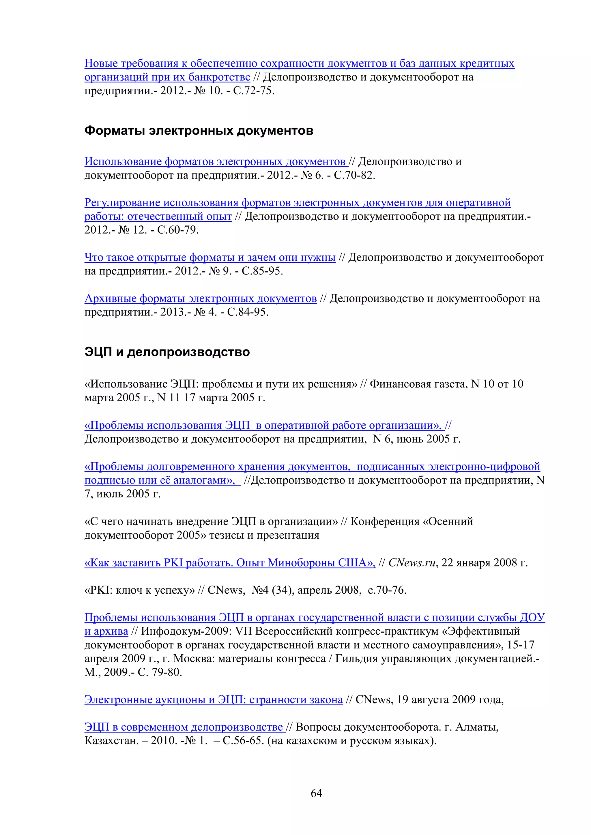 Новые требования к обеспечению сохранности документов и баз данных кредитных
организаций при их банкротстве // Делопроизводство и документооборот на
предприятии.- 2012.- № 10. - С.72-75.

Форматы электронных документов
Использование форматов электронных документов // Делопроизводство и
документооборот на предприятии.- 2012.- № 6. - С.70-82.
Регулирование использования форматов электронных документов для оперативной
работы: отечественный опыт // Делопроизводство и документооборот на предприятии.2012.- № 12. - С.60-79.
Что такое открытые форматы и зачем они нужны // Делопроизводство и документооборот
на предприятии.- 2012.- № 9. - С.85-95.
Архивные форматы электронных документов // Делопроизводство и документооборот на
предприятии.- 2013.- № 4. - С.84-95.

ЭЦП и делопроизводство
«Использование ЭЦП: проблемы и пути их решения» // Финансовая газета, N 10 от 10
марта 2005 г., N 11 17 марта 2005 г.
«Проблемы использования ЭЦП в оперативной работе организации», //
Делопроизводство и документооборот на предприятии, N 6, июнь 2005 г.
«Проблемы долговременного хранения документов, подписанных электронно-цифровой
подписью или её аналогами», //Делопроизводство и документооборот на предприятии, N
7, июль 2005 г.
«С чего начинать внедрение ЭЦП в организации» // Конференция «Осенний
документооборот 2005» тезисы и презентация
«Как заставить PKI работать. Опыт Минобороны США», // CNews.ru, 22 января 2008 г.
«PKI: ключ к успеху» // CNews, №4 (34), апрель 2008, с.70-76.
Проблемы использования ЭЦП в органах государственной власти с позиции службы ДОУ
и архива // Инфодокум-2009: VП Всероссийский конгресс-практикум «Эффективный
документооборот в органах государственной власти и местного самоуправления», 15-17
апреля 2009 г., г. Москва: материалы конгресса / Гильдия управляющих документацией.М., 2009.- С. 79-80.
Электронные аукционы и ЭЦП: странности закона // CNews, 19 августа 2009 года,
ЭЦП в современном делопроизводстве // Вопросы документооборота. г. Алматы,
Казахстан. – 2010. -№ 1. – С.56-65. (на казахском и русском языках).

64

 