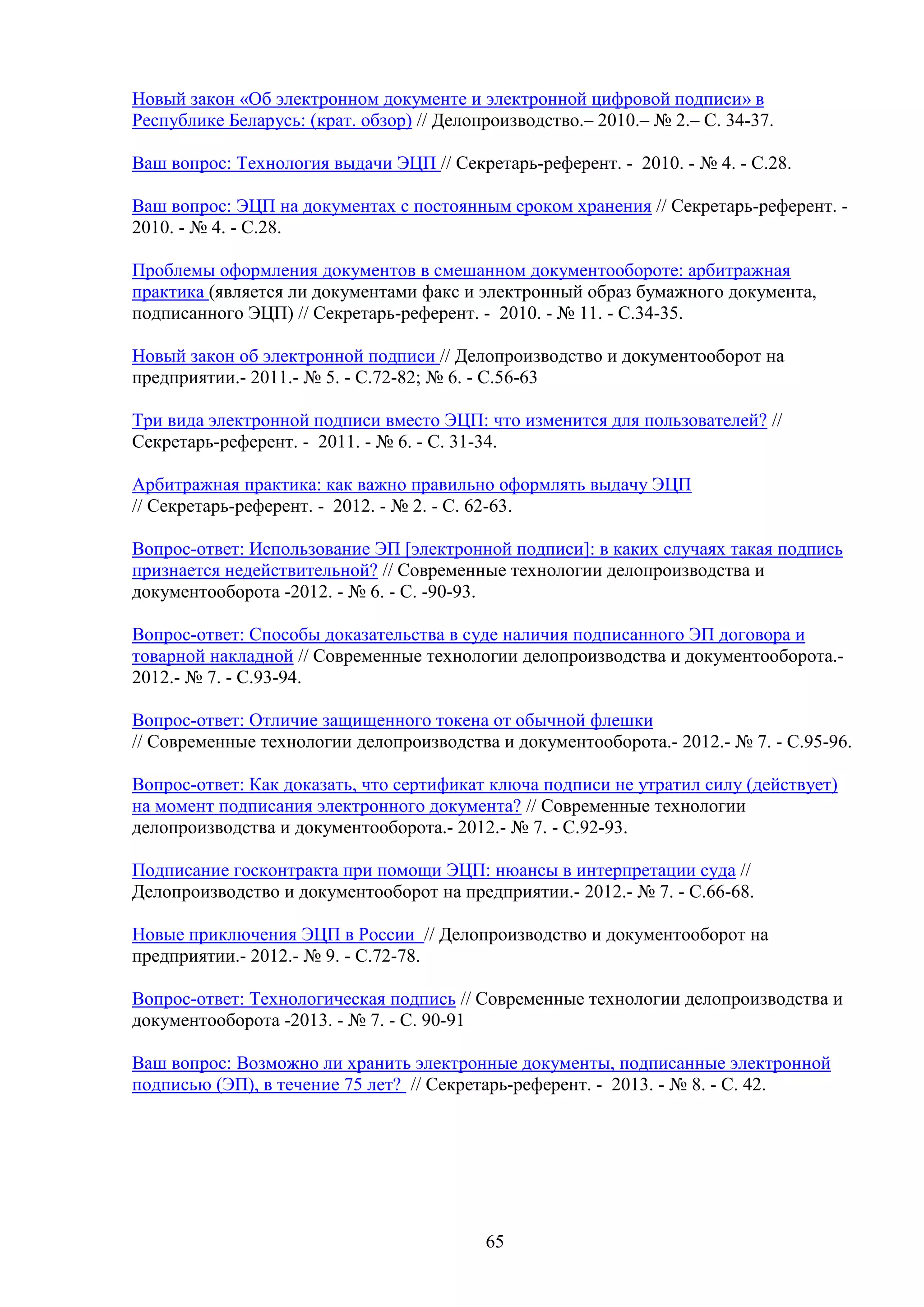 Новый закон «Об электронном документе и электронной цифровой подписи» в
Республике Беларусь: (крат. обзор) // Делопроизводство.– 2010.– № 2.– С. 34-37.
Ваш вопрос: Технология выдачи ЭЦП // Секретарь-референт. - 2010. - № 4. - С.28.
Ваш вопрос: ЭЦП на документах с постоянным сроком хранения // Секретарь-референт. 2010. - № 4. - С.28.
Проблемы оформления документов в смешанном документообороте: арбитражная
практика (является ли документами факс и электронный образ бумажного документа,
подписанного ЭЦП) // Секретарь-референт. - 2010. - № 11. - С.34-35.
Новый закон об электронной подписи // Делопроизводство и документооборот на
предприятии.- 2011.- № 5. - С.72-82; № 6. - С.56-63
Три вида электронной подписи вместо ЭЦП: что изменится для пользователей? //
Секретарь-референт. - 2011. - № 6. - С. 31-34.
Арбитражная практика: как важно правильно оформлять выдачу ЭЦП
// Секретарь-референт. - 2012. - № 2. - С. 62-63.
Вопрос-ответ: Использование ЭП [электронной подписи]: в каких случаях такая подпись
признается недействительной? // Современные технологии делопроизводства и
документооборота -2012. - № 6. - C. -90-93.
Вопрос-ответ: Способы доказательства в суде наличия подписанного ЭП договора и
товарной накладной // Современные технологии делопроизводства и документооборота.2012.- № 7. - С.93-94.
Вопрос-ответ: Отличие защищенного токена от обычной флешки
// Современные технологии делопроизводства и документооборота.- 2012.- № 7. - С.95-96.
Вопрос-ответ: Как доказать, что сертификат ключа подписи не утратил силу (действует)
на момент подписания электронного документа? // Современные технологии
делопроизводства и документооборота.- 2012.- № 7. - С.92-93.
Подписание госконтракта при помощи ЭЦП: нюансы в интерпретации суда //
Делопроизводство и документооборот на предприятии.- 2012.- № 7. - С.66-68.
Новые приключения ЭЦП в России // Делопроизводство и документооборот на
предприятии.- 2012.- № 9. - С.72-78.
Вопрос-ответ: Технологическая подпись // Современные технологии делопроизводства и
документооборота -2013. - № 7. - C. 90-91
Ваш вопрос: Возможно ли хранить электронные документы, подписанные электронной
подписью (ЭП), в течение 75 лет? // Секретарь-референт. - 2013. - № 8. - С. 42.

65

 
