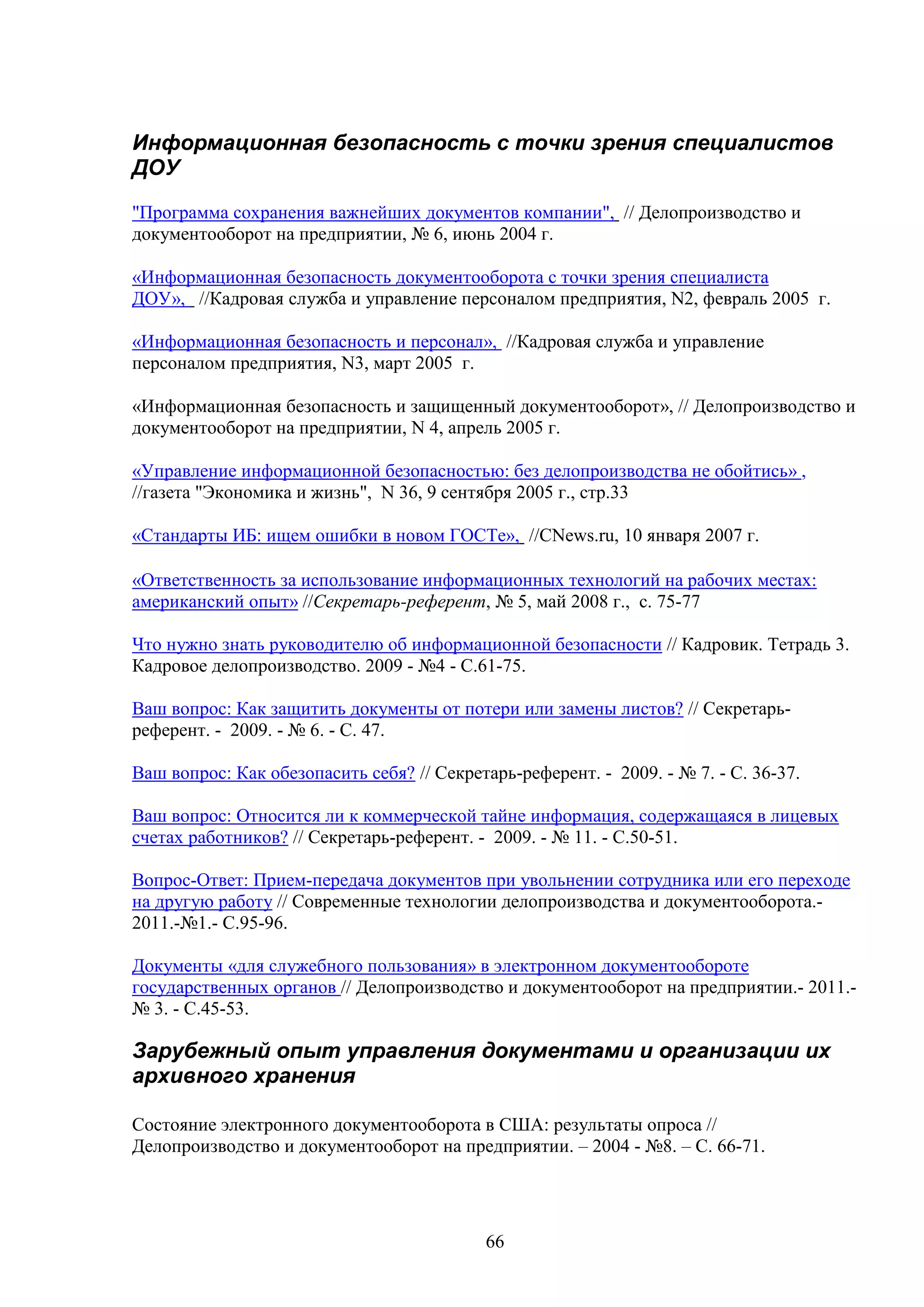 Информационная безопасность с точки зрения специалистов
ДОУ
"Программа сохранения важнейших документов компании", // Делопроизводство и
документооборот на предприятии, № 6, июнь 2004 г.
«Информационная безопасность документооборота с точки зрения специалиста
ДОУ», //Кадровая служба и управление персоналом предприятия, N2, февраль 2005 г.
«Информационная безопасность и персонал», //Кадровая служба и управление
персоналом предприятия, N3, март 2005 г.
«Информационная безопасность и защищенный документооборот», // Делопроизводство и
документооборот на предприятии, N 4, апрель 2005 г.
«Управление информационной безопасностью: без делопроизводства не обойтись» ,
//газета "Экономика и жизнь", N 36, 9 сентября 2005 г., стр.33
«Стандарты ИБ: ищем ошибки в новом ГОСТе», //CNews.ru, 10 января 2007 г.
«Ответственность за использование информационных технологий на рабочих местах:
американский опыт» //Секретарь-референт, № 5, май 2008 г., с. 75-77
Что нужно знать руководителю об информационной безопасности // Кадровик. Тетрадь 3.
Кадровое делопроизводство. 2009 - №4 - С.61-75.
Ваш вопрос: Как защитить документы от потери или замены листов? // Секретарьреферент. - 2009. - № 6. - С. 47.
Ваш вопрос: Как обезопасить себя? // Секретарь-референт. - 2009. - № 7. - С. 36-37.
Ваш вопрос: Относится ли к коммерческой тайне информация, содержащаяся в лицевых
счетах работников? // Секретарь-референт. - 2009. - № 11. - С.50-51.
Вопрос-Ответ: Прием-передача документов при увольнении сотрудника или его переходе
на другую работу // Современные технологии делопроизводства и документооборота.2011.-№1.- С.95-96.
Документы «для служебного пользования» в электронном документообороте
государственных органов // Делопроизводство и документооборот на предприятии.- 2011.№ 3. - С.45-53.

Зарубежный опыт управления документами и организации их
архивного хранения
Состояние электронного документооборота в США: результаты опроса //
Делопроизводство и документооборот на предприятии. – 2004 - №8. – С. 66-71.

66

 