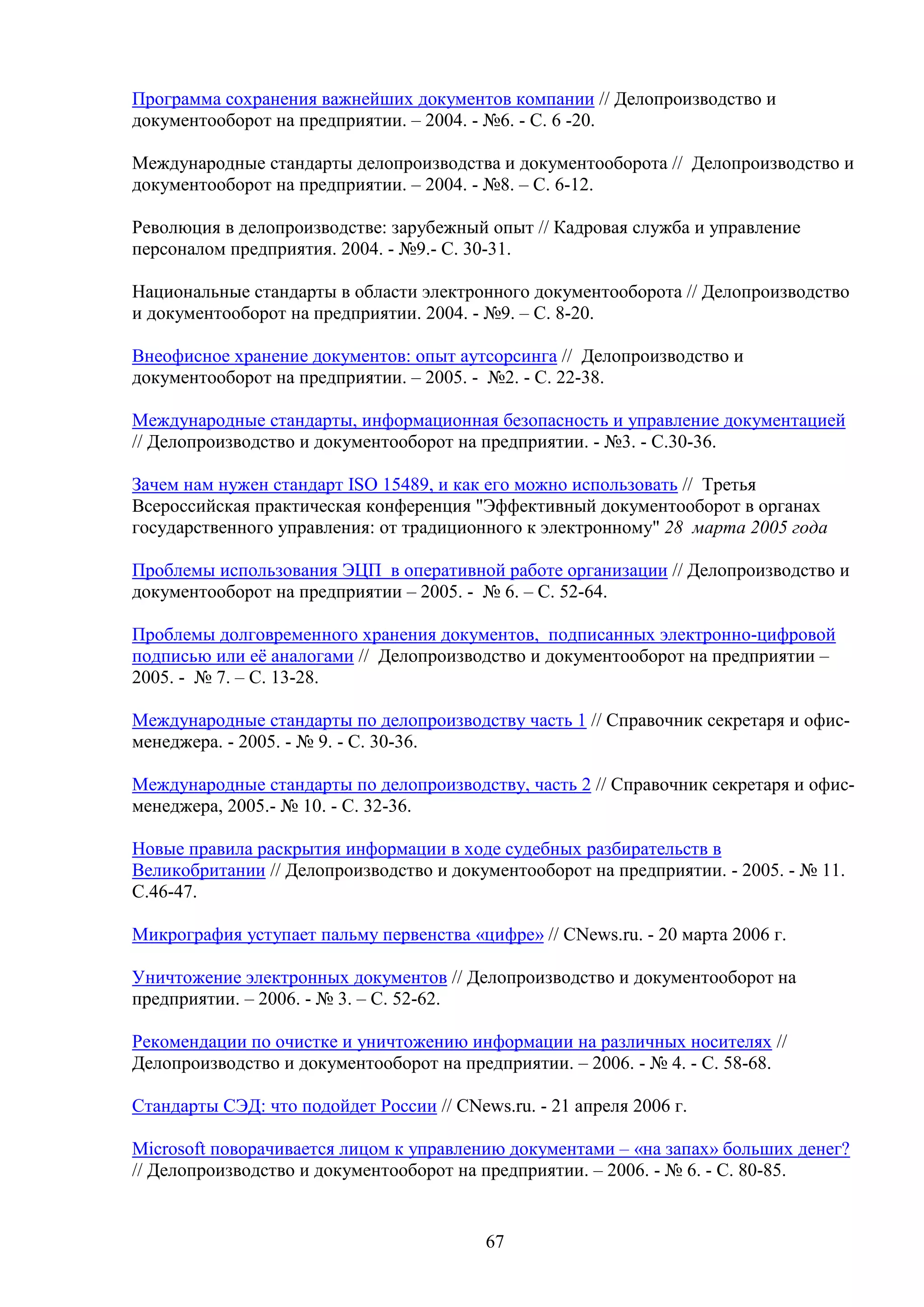 Программа сохранения важнейших документов компании // Делопроизводство и
документооборот на предприятии. – 2004. - №6. - С. 6 -20.
Международные стандарты делопроизводства и документооборота // Делопроизводство и
документооборот на предприятии. – 2004. - №8. – С. 6-12.
Революция в делопроизводстве: зарубежный опыт // Кадровая служба и управление
персоналом предприятия. 2004. - №9.- С. 30-31.
Национальные стандарты в области электронного документооборота // Делопроизводство
и документооборот на предприятии. 2004. - №9. – С. 8-20.
Внеофисное хранение документов: опыт аутсорсинга // Делопроизводство и
документооборот на предприятии. – 2005. - №2. - С. 22-38.
Международные стандарты, информационная безопасность и управление документацией
// Делопроизводство и документооборот на предприятии. - №3. - С.30-36.
Зачем нам нужен стандарт ISO 15489, и как его можно использовать // Третья
Всероссийская практическая конференция "Эффективный документооборот в органах
государственного управления: от традиционного к электронному" 28 марта 2005 года
Проблемы использования ЭЦП в оперативной работе организации // Делопроизводство и
документооборот на предприятии – 2005. - № 6. – С. 52-64.
Проблемы долговременного хранения документов, подписанных электронно-цифровой
подписью или её аналогами // Делопроизводство и документооборот на предприятии –
2005. - № 7. – С. 13-28.
Международные стандарты по делопроизводству часть 1 // Справочник секретаря и офисменеджера. - 2005. - № 9. - С. 30-36.
Международные стандарты по делопроизводству, часть 2 // Справочник секретаря и офисменеджера, 2005.- № 10. - С. 32-36.
Новые правила раскрытия информации в ходе судебных разбирательств в
Великобритании // Делопроизводство и документооборот на предприятии. - 2005. - № 11.
С.46-47.
Микрография уступает пальму первенства «цифре» // CNews.ru. - 20 марта 2006 г.
Уничтожение электронных документов // Делопроизводство и документооборот на
предприятии. – 2006. - № 3. – С. 52-62.
Рекомендации по очистке и уничтожению информации на различных носителях //
Делопроизводство и документооборот на предприятии. – 2006. - № 4. - С. 58-68.
Стандарты СЭД: что подойдет России // CNews.ru. - 21 апреля 2006 г.
Microsoft поворачивается лицом к управлению документами – «на запах» больших денег?
// Делопроизводство и документооборот на предприятии. – 2006. - № 6. - С. 80-85.

67

 