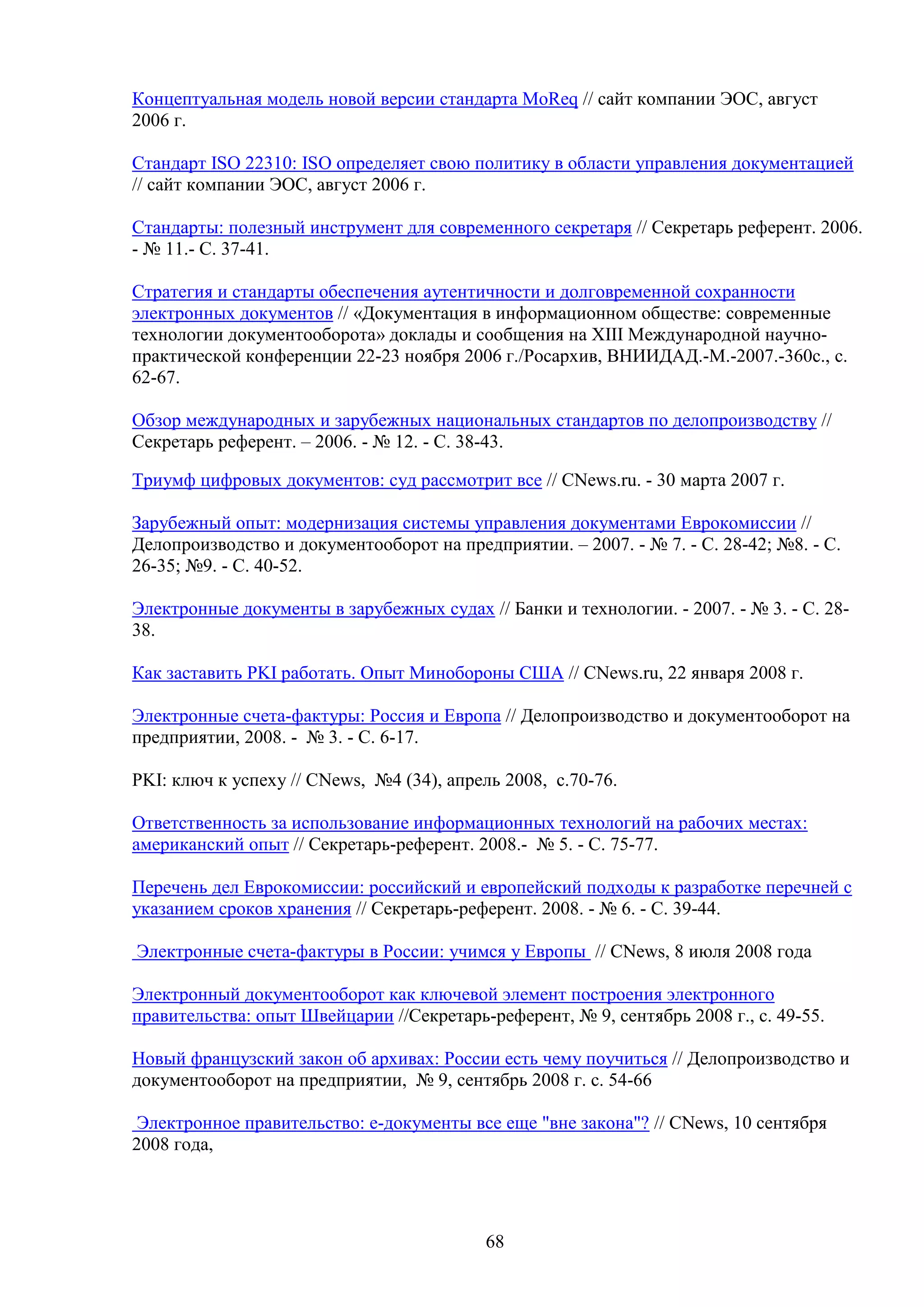 Концептуальная модель новой версии стандарта MoReq // сайт компании ЭОС, август
2006 г.
Стандарт ISO 22310: ISO определяет свою политику в области управления документацией
// сайт компании ЭОС, август 2006 г.
Стандарты: полезный инструмент для современного секретаря // Секретарь референт. 2006.
- № 11.- С. 37-41.
Стратегия и стандарты обеспечения аутентичности и долговременной сохранности
электронных документов // «Документация в информационном обществе: современные
технологии документооборота» доклады и сообщения на XIII Международной научнопрактической конференции 22-23 ноября 2006 г./Росархив, ВНИИДАД.-М.-2007.-360с., с.
62-67.
Обзор международных и зарубежных национальных стандартов по делопроизводству //
Секретарь референт. – 2006. - № 12. - С. 38-43.
Триумф цифровых документов: суд рассмотрит все // CNews.ru. - 30 марта 2007 г.
Зарубежный опыт: модернизация системы управления документами Еврокомиссии //
Делопроизводство и документооборот на предприятии. – 2007. - № 7. - С. 28-42; №8. - C.
26-35; №9. - С. 40-52.
Электронные документы в зарубежных судах // Банки и технологии. - 2007. - № 3. - С. 2838.
Как заставить PKI работать. Опыт Минобороны США // CNews.ru, 22 января 2008 г.
Электронные счета-фактуры: Россия и Европа // Делопроизводство и документооборот на
предприятии, 2008. - № 3. - С. 6-17.
PKI: ключ к успеху // CNews, №4 (34), апрель 2008, с.70-76.
Ответственность за использование информационных технологий на рабочих местах:
американский опыт // Секретарь-референт. 2008.- № 5. - С. 75-77.
Перечень дел Еврокомиссии: российский и европейский подходы к разработке перечней с
указанием сроков хранения // Секретарь-референт. 2008. - № 6. - С. 39-44.
Электронные счета-фактуры в России: учимся у Европы // CNews, 8 июля 2008 года
Электронный документооборот как ключевой элемент построения электронного
правительства: опыт Швейцарии //Секретарь-референт, № 9, сентябрь 2008 г., с. 49-55.
Новый французский закон об архивах: России есть чему поучиться // Делопроизводство и
документооборот на предприятии, № 9, сентябрь 2008 г. с. 54-66
Электронное правительство: e-документы все еще "вне закона"? // CNews, 10 сентября
2008 года,

68

 
