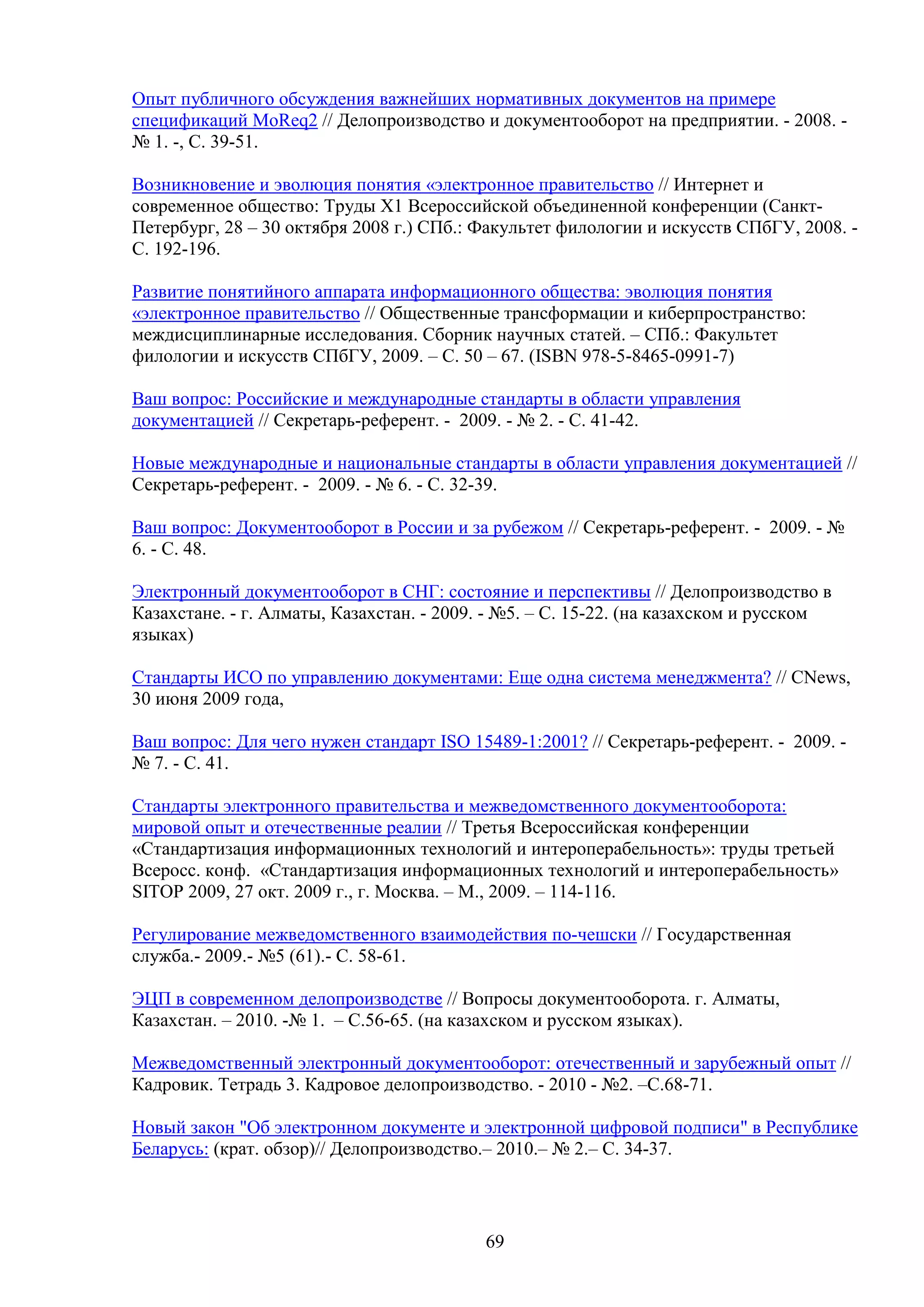Опыт публичного обсуждения важнейших нормативных документов на примере
спецификаций MoReq2 // Делопроизводство и документооборот на предприятии. - 2008. № 1. -, С. 39-51.
Возникновение и эволюция понятия «электронное правительство // Интернет и
современное общество: Труды Х1 Всероссийской объединенной конференции (СанктПетербург, 28 – 30 октября 2008 г.) СПб.: Факультет филологии и искусств СПбГУ, 2008. С. 192-196.
Развитие понятийного аппарата информационного общества: эволюция понятия
«электронное правительство // Общественные трансформации и киберпространство:
междисциплинарные исследования. Сборник научных статей. – СПб.: Факультет
филологии и искусств СПбГУ, 2009. – С. 50 – 67. (ISBN 978-5-8465-0991-7)
Ваш вопрос: Российские и международные стандарты в области управления
документацией // Секретарь-референт. - 2009. - № 2. - С. 41-42.
Новые международные и национальные стандарты в области управления документацией //
Секретарь-референт. - 2009. - № 6. - С. 32-39.
Ваш вопрос: Документооборот в России и за рубежом // Секретарь-референт. - 2009. - №
6. - С. 48.
Электронный документооборот в СНГ: состояние и перспективы // Делопроизводство в
Казахстане. - г. Алматы, Казахстан. - 2009. - №5. – С. 15-22. (на казахском и русском
языках)
Стандарты ИСО по управлению документами: Еще одна система менеджмента? // CNews,
30 июня 2009 года,
Ваш вопрос: Для чего нужен стандарт ISO 15489-1:2001? // Секретарь-референт. - 2009. № 7. - С. 41.
Стандарты электронного правительства и межведомственного документооборота:
мировой опыт и отечественные реалии // Третья Всероссийская конференции
«Стандартизация информационных технологий и интероперабельность»: труды третьей
Всеросс. конф. «Стандартизация информационных технологий и интероперабельность»
SITOP 2009, 27 окт. 2009 г., г. Москва. – М., 2009. – 114-116.
Регулирование межведомственного взаимодействия по-чешски // Государственная
служба.- 2009.- №5 (61).- С. 58-61.
ЭЦП в современном делопроизводстве // Вопросы документооборота. г. Алматы,
Казахстан. – 2010. -№ 1. – С.56-65. (на казахском и русском языках).
Межведомственный электронный документооборот: отечественный и зарубежный опыт //
Кадровик. Тетрадь 3. Кадровое делопроизводство. - 2010 - №2. –С.68-71.
Новый закон "Об электронном документе и электронной цифровой подписи" в Республике
Беларусь: (крат. обзор)// Делопроизводство.– 2010.– № 2.– С. 34-37.

69

 