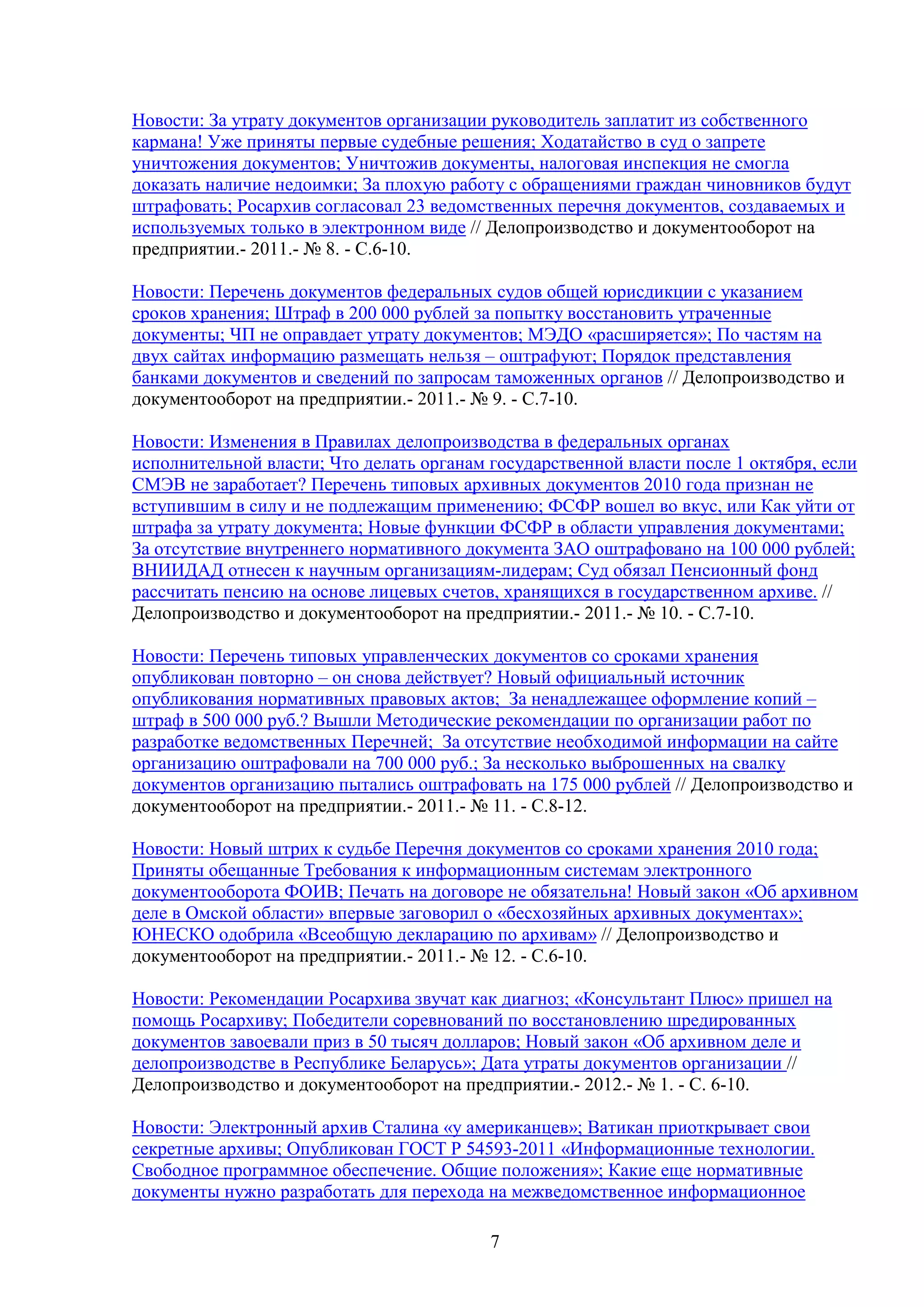 Новости: За утрату документов организации руководитель заплатит из собственного
кармана! Уже приняты первые судебные решения; Ходатайство в суд о запрете
уничтожения документов; Уничтожив документы, налоговая инспекция не смогла
доказать наличие недоимки; За плохую работу с обращениями граждан чиновников будут
штрафовать; Росархив согласовал 23 ведомственных перечня документов, создаваемых и
используемых только в электронном виде // Делопроизводство и документооборот на
предприятии.- 2011.- № 8. - С.6-10.
Новости: Перечень документов федеральных судов общей юрисдикции с указанием
сроков хранения; Штраф в 200 000 рублей за попытку восстановить утраченные
документы; ЧП не оправдает утрату документов; МЭДО «расширяется»; По частям на
двух сайтах информацию размещать нельзя – оштрафуют; Порядок представления
банками документов и сведений по запросам таможенных органов // Делопроизводство и
документооборот на предприятии.- 2011.- № 9. - С.7-10.
Новости: Изменения в Правилах делопроизводства в федеральных органах
исполнительной власти; Что делать органам государственной власти после 1 октября, если
СМЭВ не заработает? Перечень типовых архивных документов 2010 года признан не
вступившим в силу и не подлежащим применению; ФСФР вошел во вкус, или Как уйти от
штрафа за утрату документа; Новые функции ФСФР в области управления документами;
За отсутствие внутреннего нормативного документа ЗАО оштрафовано на 100 000 рублей;
ВНИИДАД отнесен к научным организациям-лидерам; Суд обязал Пенсионный фонд
рассчитать пенсию на основе лицевых счетов, хранящихся в государственном архиве. //
Делопроизводство и документооборот на предприятии.- 2011.- № 10. - С.7-10.
Новости: Перечень типовых управленческих документов со сроками хранения
опубликован повторно – он снова действует? Новый официальный источник
опубликования нормативных правовых актов; За ненадлежащее оформление копий –
штраф в 500 000 руб.? Вышли Методические рекомендации по организации работ по
разработке ведомственных Перечней; За отсутствие необходимой информации на сайте
организацию оштрафовали на 700 000 руб.; За несколько выброшенных на свалку
документов организацию пытались оштрафовать на 175 000 рублей // Делопроизводство и
документооборот на предприятии.- 2011.- № 11. - С.8-12.
Новости: Новый штрих к судьбе Перечня документов со сроками хранения 2010 года;
Приняты обещанные Требования к информационным системам электронного
документооборота ФОИВ; Печать на договоре не обязательна! Новый закон «Об архивном
деле в Омской области» впервые заговорил о «бесхозяйных архивных документах»;
ЮНЕСКО одобрила «Всеобщую декларацию по архивам» // Делопроизводство и
документооборот на предприятии.- 2011.- № 12. - С.6-10.
Новости: Рекомендации Росархива звучат как диагноз; «Консультант Плюс» пришел на
помощь Росархиву; Победители соревнований по восстановлению шредированных
документов завоевали приз в 50 тысяч долларов; Новый закон «Об архивном деле и
делопроизводстве в Республике Беларусь»; Дата утраты документов организации //
Делопроизводство и документооборот на предприятии.- 2012.- № 1. - С. 6-10.
Новости: Электронный архив Сталина «у американцев»; Ватикан приоткрывает свои
секретные архивы; Опубликован ГОСТ Р 54593-2011 «Информационные технологии.
Свободное программное обеспечение. Общие положения»; Какие еще нормативные
документы нужно разработать для перехода на межведомственное информационное
7

 