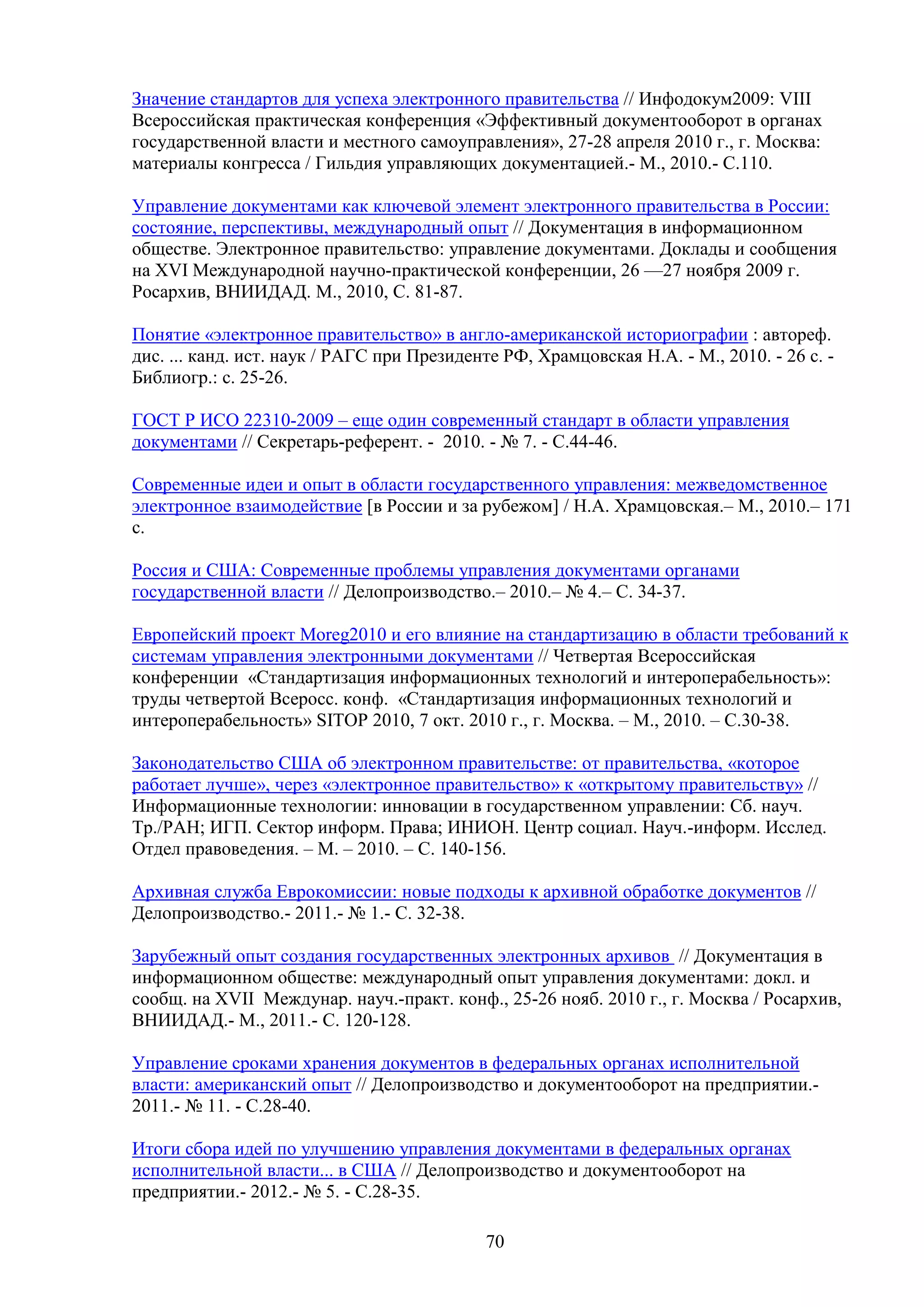 Значение стандартов для успеха электронного правительства // Инфодокум2009: VIII
Всероссийская практическая конференция «Эффективный документооборот в органах
государственной власти и местного самоуправления», 27-28 апреля 2010 г., г. Москва:
материалы конгресса / Гильдия управляющих документацией.- М., 2010.- С.110.
Управление документами как ключевой элемент электронного правительства в России:
состояние, перспективы, международный опыт // Документация в информационном
обществе. Электронное правительство: управление документами. Доклады и сообщения
на XVI Международной научно-практической конференции, 26 —27 ноября 2009 г.
Росархив, ВНИИДАД. М., 2010, С. 81-87.
Понятие «электронное правительство» в англо-американской историографии : автореф.
дис. ... канд. ист. наук / РАГС при Президенте РФ, Храмцовская Н.А. - М., 2010. - 26 с. Библиогр.: с. 25-26.
ГОСТ Р ИСО 22310-2009 – еще один современный стандарт в области управления
документами // Секретарь-референт. - 2010. - № 7. - С.44-46.
Современные идеи и опыт в области государственного управления: межведомственное
электронное взаимодействие [в России и за рубежом] / Н.А. Храмцовская.– М., 2010.– 171
с.
Россия и США: Современные проблемы управления документами органами
государственной власти // Делопроизводство.– 2010.– № 4.– С. 34-37.
Европейский проект Moreg2010 и его влияние на стандартизацию в области требований к
системам управления электронными документами // Четвертая Всероссийская
конференции «Стандартизация информационных технологий и интероперабельность»:
труды четвертой Всеросс. конф. «Стандартизация информационных технологий и
интероперабельность» SITOP 2010, 7 окт. 2010 г., г. Москва. – М., 2010. – С.30-38.
Законодательство США об электронном правительстве: от правительства, «которое
работает лучше», через «электронное правительство» к «открытому правительству» //
Информационные технологии: инновации в государственном управлении: Сб. науч.
Тр./РАН; ИГП. Сектор информ. Права; ИНИОН. Центр социал. Науч.-информ. Исслед.
Отдел правоведения. – М. – 2010. – С. 140-156.
Архивная служба Еврокомиссии: новые подходы к архивной обработке документов //
Делопроизводство.- 2011.- № 1.- С. 32-38.
Зарубежный опыт создания государственных электронных архивов // Документация в
информационном обществе: международный опыт управления документами: докл. и
сообщ. на XVII Междунар. науч.-практ. конф., 25-26 нояб. 2010 г., г. Москва / Росархив,
ВНИИДАД.- М., 2011.- С. 120-128.
Управление сроками хранения документов в федеральных органах исполнительной
власти: американский опыт // Делопроизводство и документооборот на предприятии.2011.- № 11. - С.28-40.
Итоги сбора идей по улучшению управления документами в федеральных органах
исполнительной власти... в США // Делопроизводство и документооборот на
предприятии.- 2012.- № 5. - С.28-35.
70

 