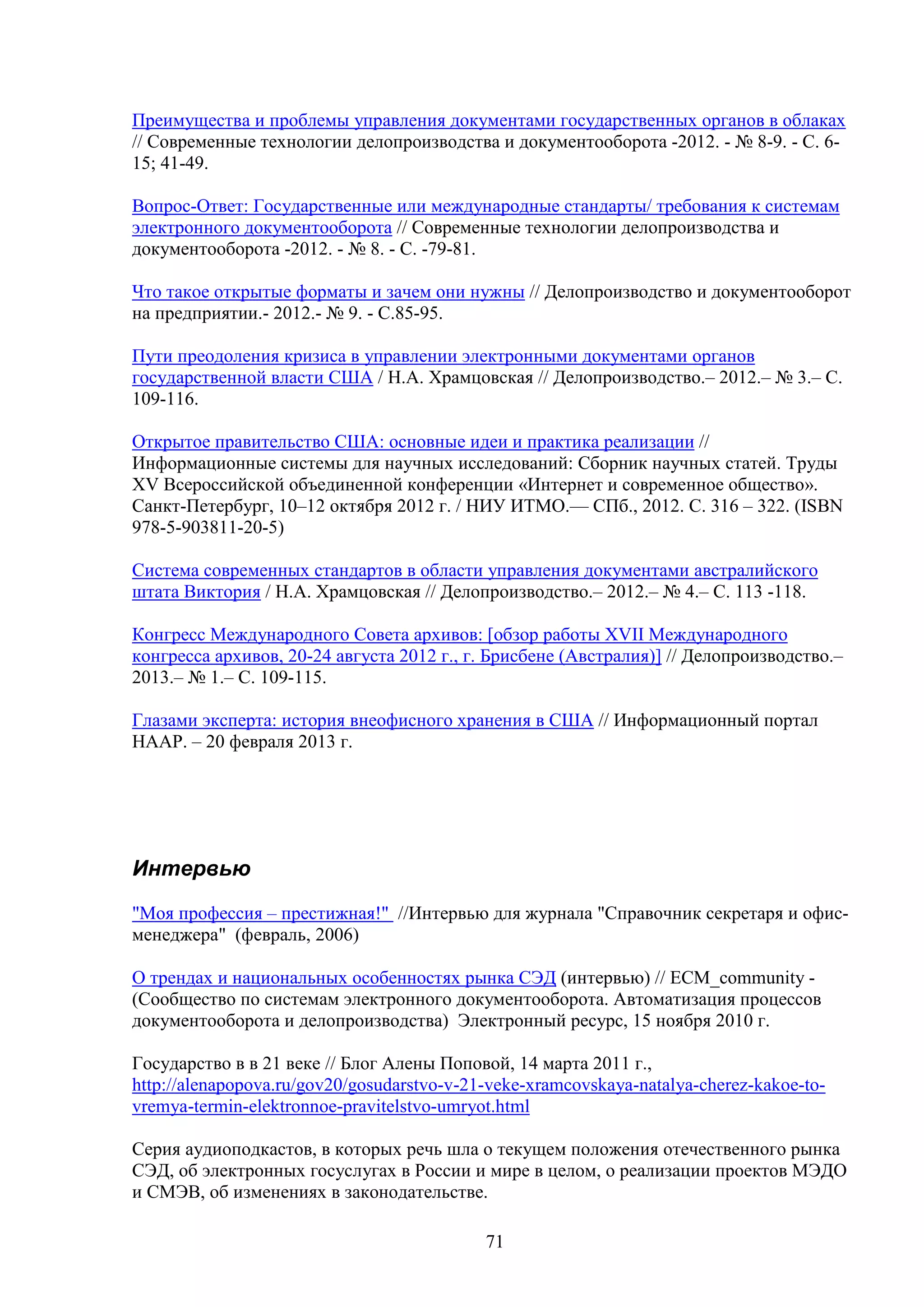 Преимущества и проблемы управления документами государственных органов в облаках
// Современные технологии делопроизводства и документооборота -2012. - № 8-9. - C. 615; 41-49.
Вопрос-Ответ: Государственные или международные стандарты/ требования к системам
электронного документооборота // Современные технологии делопроизводства и
документооборота -2012. - № 8. - C. -79-81.
Что такое открытые форматы и зачем они нужны // Делопроизводство и документооборот
на предприятии.- 2012.- № 9. - С.85-95.
Пути преодоления кризиса в управлении электронными документами органов
государственной власти США / Н.А. Храмцовская // Делопроизводство.– 2012.– № 3.– С.
109-116.
Открытое правительство США: основные идеи и практика реализации //
Информационные системы для научных исследований: Сборник научных статей. Труды
XV Всероссийской объединенной конференции «Интернет и современное общество».
Санкт-Петербург, 10–12 октября 2012 г. / НИУ ИТМО.— СПб., 2012. С. 316 – 322. (ISBN
978-5-903811-20-5)
Система современных стандартов в области управления документами австралийского
штата Виктория / Н.А. Храмцовская // Делопроизводство.– 2012.– № 4.– С. 113 -118.
Конгресс Международного Совета архивов: [обзор работы XVII Международного
конгресса архивов, 20-24 августа 2012 г., г. Брисбене (Австралия)] // Делопроизводство.–
2013.– № 1.– С. 109-115.
Глазами эксперта: история внеофисного хранения в США // Информационный портал
НААР. – 20 февраля 2013 г.

Интервью
"Моя профессия – престижная!" //Интервью для журнала "Справочник секретаря и офисменеджера" (февраль, 2006)
О трендах и национальных особенностях рынка СЭД (интервью) // ECM_community (Сообщество по системам электронного документооборота. Автоматизация процессов
документооборота и делопроизводства) Электронный ресурс, 15 ноября 2010 г.
Государство в в 21 веке // Блог Алены Поповой, 14 марта 2011 г.,
http://alenapopova.ru/gov20/gosudarstvo-v-21-veke-xramcovskaya-natalya-cherez-kakoe-tovremya-termin-elektronnoe-pravitelstvo-umryot.html
Серия аудиоподкастов, в которых речь шла о текущем положения отечественного рынка
СЭД, об электронных госуслугах в России и мире в целом, о реализации проектов МЭДО
и СМЭВ, об изменениях в законодательстве.
71

 