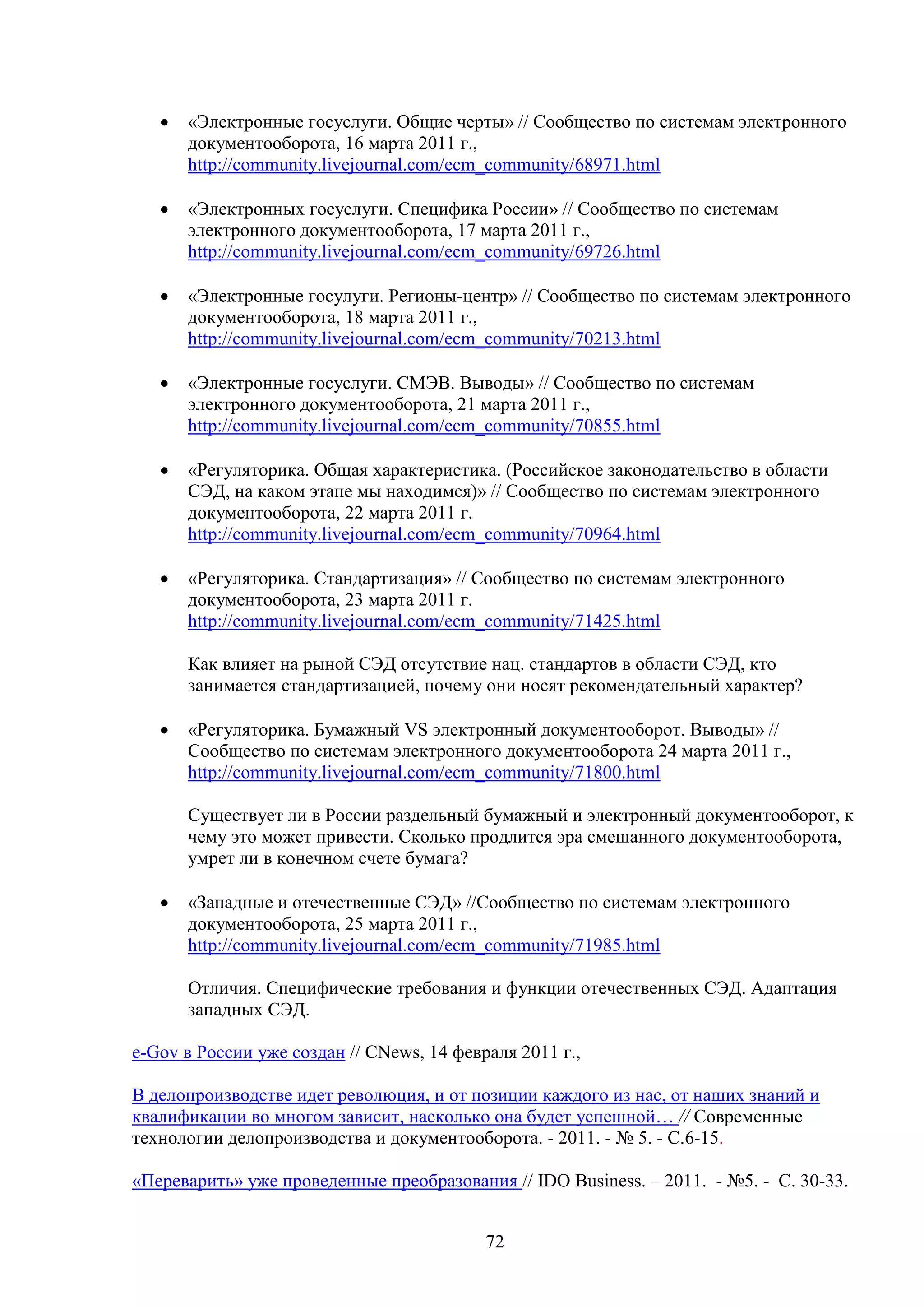 •

«Электронные госуслуги. Общие черты» // Сообщество по системам электронного
документооборота, 16 марта 2011 г.,
http://community.livejournal.com/ecm_community/68971.html

•

«Электронных госуслуги. Специфика России» // Сообщество по системам
электронного документооборота, 17 марта 2011 г.,
http://community.livejournal.com/ecm_community/69726.html

•

«Электронные госулуги. Регионы-центр» // Сообщество по системам электронного
документооборота, 18 марта 2011 г.,
http://community.livejournal.com/ecm_community/70213.html

•

«Электронные госуслуги. СМЭВ. Выводы» // Сообщество по системам
электронного документооборота, 21 марта 2011 г.,
http://community.livejournal.com/ecm_community/70855.html

•

«Регуляторика. Общая характеристика. (Российское законодательство в области
СЭД, на каком этапе мы находимся)» // Сообщество по системам электронного
документооборота, 22 марта 2011 г.
http://community.livejournal.com/ecm_community/70964.html

•

«Регуляторика. Стандартизация» // Сообщество по системам электронного
документооборота, 23 марта 2011 г.
http://community.livejournal.com/ecm_community/71425.html
Как влияет на рыной СЭД отсутствие нац. стандартов в области СЭД, кто
занимается стандартизацией, почему они носят рекомендательный характер?

•

«Регуляторика. Бумажный VS электронный документооборот. Выводы» //
Сообщество по системам электронного документооборота 24 марта 2011 г.,
http://community.livejournal.com/ecm_community/71800.html
Существует ли в России раздельный бумажный и электронный документооборот, к
чему это может привести. Сколько продлится эра смешанного документооборота,
умрет ли в конечном счете бумага?

•

«Западные и отечественные СЭД» //Сообщество по системам электронного
документооборота, 25 марта 2011 г.,
http://community.livejournal.com/ecm_community/71985.html
Отличия. Специфические требования и функции отечественных СЭД. Адаптация
западных СЭД.

e-Gov в России уже создан // CNews, 14 февраля 2011 г.,
В делопроизводстве идет революция, и от позиции каждого из нас, от наших знаний и
квалификации во многом зависит, насколько она будет успешной… // Современные
технологии делопроизводства и документооборота. - 2011. - № 5. - С.6-15.
«Переварить» уже проведенные преобразования // IDO Business. – 2011. - №5. - С. 30-33.
72

 