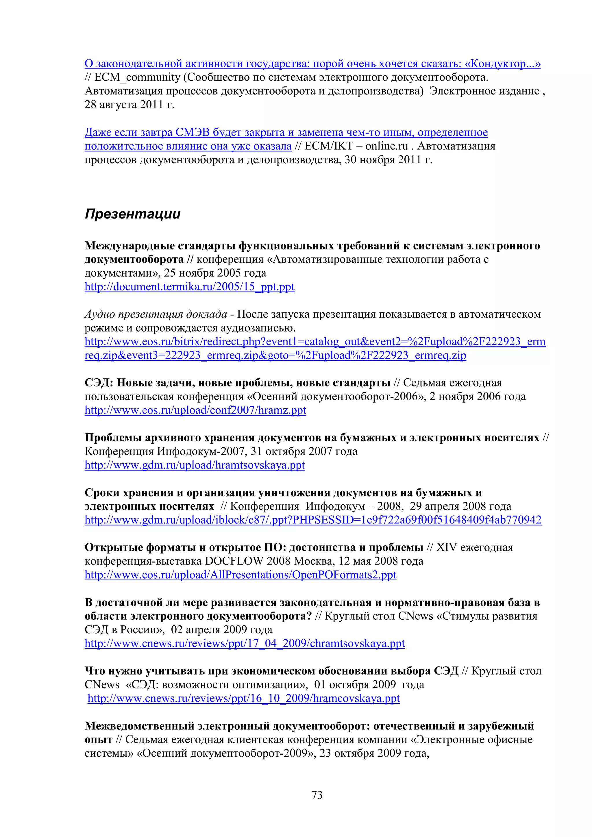 О законодательной активности государства: порой очень хочется сказать: «Кондуктор...»
// ECM_community (Сообщество по системам электронного документооборота.
Автоматизация процессов документооборота и делопроизводства) Электронное издание ,
28 августа 2011 г.
Даже если завтра СМЭВ будет закрыта и заменена чем-то иным, определенное
положительное влияние она уже оказала // ECM/IKT – online.ru . Автоматизация
процессов документооборота и делопроизводства, 30 ноября 2011 г.

Презентации
Международные стандарты функциональных требований к системам электронного
документооборота // конференция «Автоматизированные технологии работа с
документами», 25 ноября 2005 года
http://document.termika.ru/2005/15_ppt.ppt
Аудио презентация доклада - После запуска презентация показывается в автоматическом
режиме и сопровождается аудиозаписью.
http://www.eos.ru/bitrix/redirect.php?event1=catalog_out&event2=%2Fupload%2F222923_erm
req.zip&event3=222923_ermreq.zip&goto=%2Fupload%2F222923_ermreq.zip
СЭД: Новые задачи, новые проблемы, новые стандарты // Cедьмая ежегодная
пользовательская конференция «Осенний документооборот-2006», 2 ноября 2006 года
http://www.eos.ru/upload/conf2007/hramz.ppt
Проблемы архивного хранения документов на бумажных и электронных носителях //
Конференция Инфодокум-2007, 31 октября 2007 года
http://www.gdm.ru/upload/hramtsovskaya.ppt
Сроки хранения и организация уничтожения документов на бумажных и
электронных носителях // Конференция Инфодокум – 2008, 29 апреля 2008 года
http://www.gdm.ru/upload/iblock/c87/.ppt?PHPSESSID=1e9f722a69f00f51648409f4ab770942
Открытые форматы и открытое ПО: достоинства и проблемы // XIV ежегодная
конференция-выставка DOCFLOW 2008 Москва, 12 мая 2008 года
http://www.eos.ru/upload/AllPresentations/OpenPOFormats2.ppt
В достаточной ли мере развивается законодательная и нормативно-правовая база в
области электронного документооборота? // Круглый стол CNews «Стимулы развития
СЭД в России», 02 апреля 2009 года
http://www.cnews.ru/reviews/ppt/17_04_2009/chramtsovskaya.ppt
Что нужно учитывать при экономическом обосновании выбора СЭД // Круглый стол
CNews «СЭД: возможности оптимизации», 01 октября 2009 года
http://www.cnews.ru/reviews/ppt/16_10_2009/hramcovskaya.ppt
Межведомственный электронный документооборот: отечественный и зарубежный
опыт // Седьмая ежегодная клиентская конференция компании «Электронные офисные
системы» «Осенний документооборот-2009», 23 октября 2009 года,

73

 