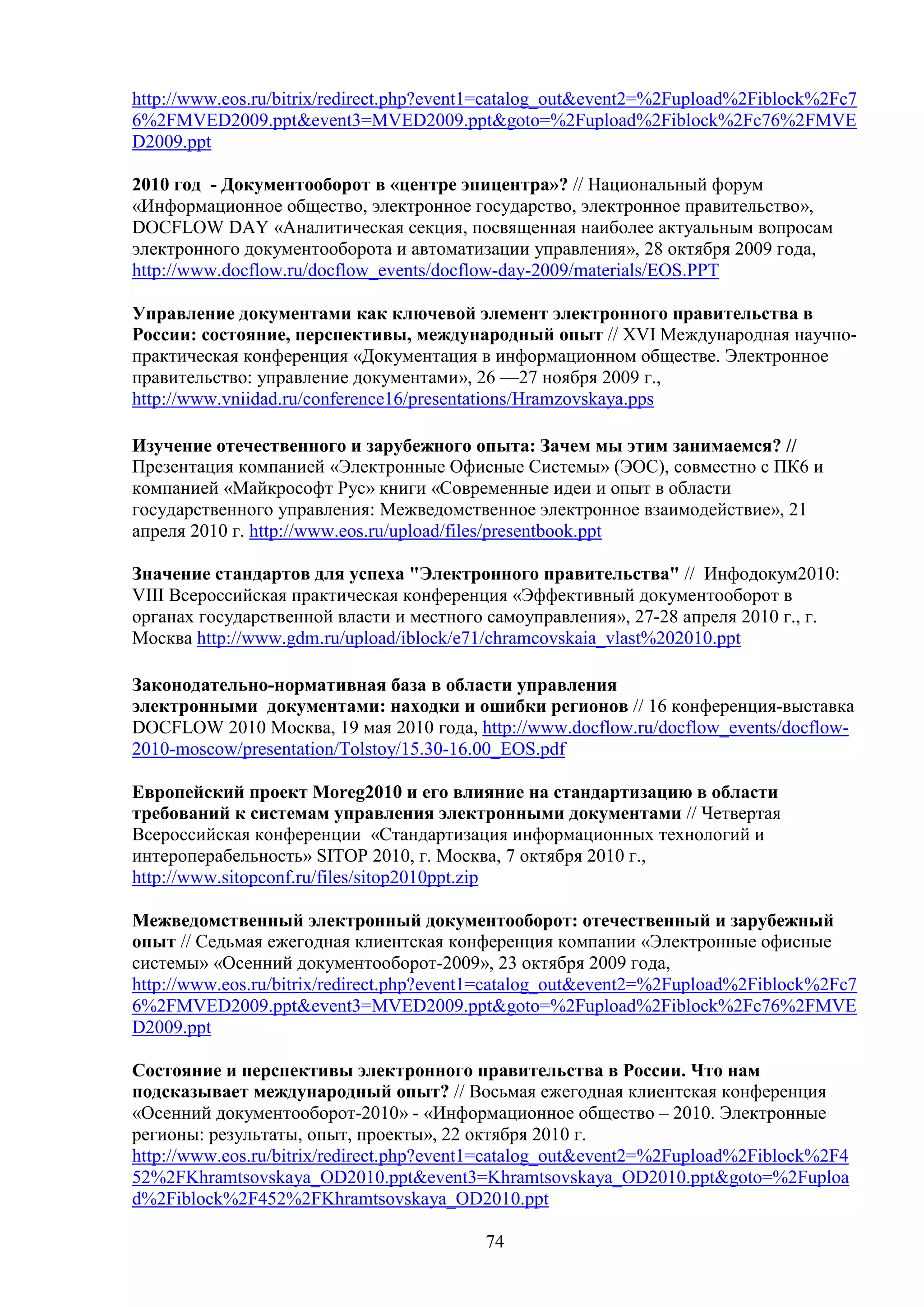 http://www.eos.ru/bitrix/redirect.php?event1=catalog_out&event2=%2Fupload%2Fiblock%2Fc7
6%2FMVED2009.ppt&event3=MVED2009.ppt&goto=%2Fupload%2Fiblock%2Fc76%2FMVE
D2009.ppt
2010 год - Документооборот в «центре эпицентра»? // Национальный форум
«Информационное общество, электронное государство, электронное правительство»,
DOCFLOW DAY «Аналитическая секция, посвященная наиболее актуальным вопросам
электронного документооборота и автоматизации управления», 28 октября 2009 года,
http://www.docflow.ru/docflow_events/docflow-day-2009/materials/EOS.PPT
Управление документами как ключевой элемент электронного правительства в
России: состояние, перспективы, международный опыт // XVI Международная научнопрактическая конференция «Документация в информационном обществе. Электронное
правительство: управление документами», 26 —27 ноября 2009 г.,
http://www.vniidad.ru/conference16/presentations/Hramzovskaya.pps
Изучение отечественного и зарубежного опыта: Зачем мы этим занимаемся? //
Презентация компанией «Электронные Офисные Системы» (ЭОС), совместно с ПК6 и
компанией «Майкрософт Рус» книги «Современные идеи и опыт в области
государственного управления: Межведомственное электронное взаимодействие», 21
апреля 2010 г. http://www.eos.ru/upload/files/presentbook.ppt
Значение стандартов для успеха "Электронного правительства" // Инфодокум2010:
VIII Всероссийская практическая конференция «Эффективный документооборот в
органах государственной власти и местного самоуправления», 27-28 апреля 2010 г., г.
Москва http://www.gdm.ru/upload/iblock/e71/chramcovskaia_vlast%202010.ppt
Законодательно-нормативная база в области управления
электронными документами: находки и ошибки регионов // 16 конференция-выставка
DOCFLOW 2010 Москва, 19 мая 2010 года, http://www.docflow.ru/docflow_events/docflow2010-moscow/presentation/Tolstoy/15.30-16.00_EOS.pdf
Европейский проект Moreg2010 и его влияние на стандартизацию в области
требований к системам управления электронными документами // Четвертая
Всероссийская конференции «Стандартизация информационных технологий и
интероперабельность» SITOP 2010, г. Москва, 7 октября 2010 г.,
http://www.sitopconf.ru/files/sitop2010ppt.zip
Межведомственный электронный документооборот: отечественный и зарубежный
опыт // Седьмая ежегодная клиентская конференция компании «Электронные офисные
системы» «Осенний документооборот-2009», 23 октября 2009 года,
http://www.eos.ru/bitrix/redirect.php?event1=catalog_out&event2=%2Fupload%2Fiblock%2Fc7
6%2FMVED2009.ppt&event3=MVED2009.ppt&goto=%2Fupload%2Fiblock%2Fc76%2FMVE
D2009.ppt
Состояние и перспективы электронного правительства в России. Что нам
подсказывает международный опыт? // Восьмая ежегодная клиентская конференция
«Осенний документооборот-2010» - «Информационное общество – 2010. Электронные
регионы: результаты, опыт, проекты», 22 октября 2010 г.
http://www.eos.ru/bitrix/redirect.php?event1=catalog_out&event2=%2Fupload%2Fiblock%2F4
52%2FKhramtsovskaya_OD2010.ppt&event3=Khramtsovskaya_OD2010.ppt&goto=%2Fuploa
d%2Fiblock%2F452%2FKhramtsovskaya_OD2010.ppt
74

 