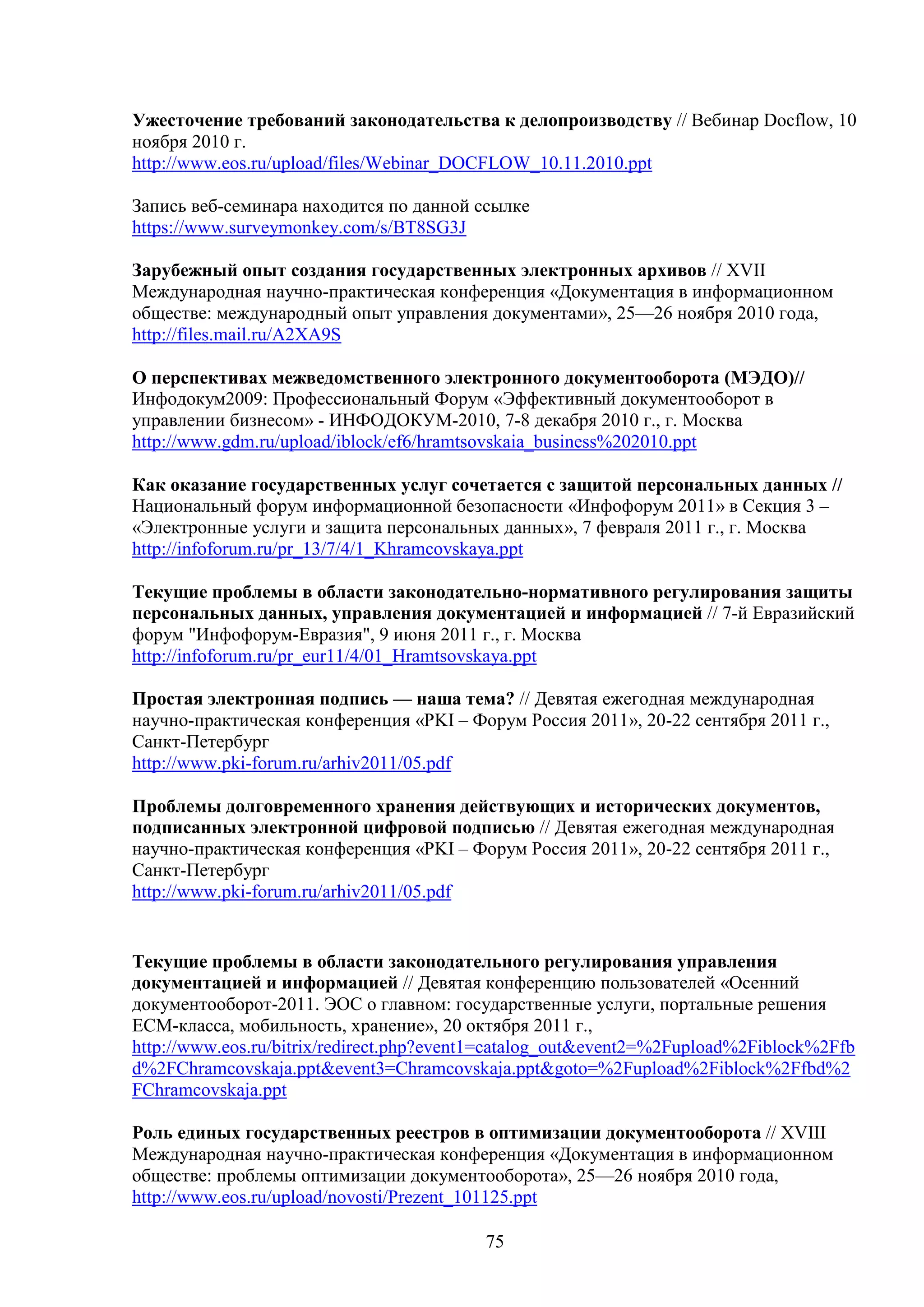 Ужесточение требований законодательства к делопроизводству // Вебинар Docflow, 10
ноября 2010 г.
http://www.eos.ru/upload/files/Webinar_DOCFLOW_10.11.2010.ppt
Запись веб-семинара находится по данной ссылке
https://www.surveymonkey.com/s/BT8SG3J
Зарубежный опыт создания государственных электронных архивов // XVII
Международная научно-практическая конференция «Документация в информационном
обществе: международный опыт управления документами», 25—26 ноября 2010 года,
http://files.mail.ru/A2XA9S
О перспективах межведомственного электронного документооборота (МЭДО)//
Инфодокум2009: Профессиональный Форум «Эффективный документооборот в
управлении бизнесом» - ИНФОДОКУМ-2010, 7-8 декабря 2010 г., г. Москва
http://www.gdm.ru/upload/iblock/ef6/hramtsovskaia_business%202010.ppt
Как оказание государственных услуг сочетается с защитой персональных данных //
Национальный форум информационной безопасности «Инфофорум 2011» в Секция 3 –
«Электронные услуги и защита персональных данных», 7 февраля 2011 г., г. Москва
http://infoforum.ru/pr_13/7/4/1_Khramcovskaya.ppt
Текущие проблемы в области законодательно-нормативного регулирования защиты
персональных данных, управления документацией и информацией // 7-й Евразийский
форум "Инфофорум-Евразия", 9 июня 2011 г., г. Москва
http://infoforum.ru/pr_eur11/4/01_Hramtsovskaya.ppt
Простая электронная подпись — наша тема? // Девятая ежегодная международная
научно-практическая конференция «PKI – Форум Россия 2011», 20-22 сентября 2011 г.,
Санкт-Петербург
http://www.pki-forum.ru/arhiv2011/05.pdf
Проблемы долговременного хранения действующих и исторических документов,
подписанных электронной цифровой подписью // Девятая ежегодная международная
научно-практическая конференция «PKI – Форум Россия 2011», 20-22 сентября 2011 г.,
Санкт-Петербург
http://www.pki-forum.ru/arhiv2011/05.pdf
Текущие проблемы в области законодательного регулирования управления
документацией и информацией // Девятая конференцию пользователей «Осенний
документооборот-2011. ЭОС о главном: государственные услуги, портальные решения
ECM-класса, мобильность, хранение», 20 октября 2011 г.,
http://www.eos.ru/bitrix/redirect.php?event1=catalog_out&event2=%2Fupload%2Fiblock%2Ffb
d%2FChramcovskaja.ppt&event3=Chramcovskaja.ppt&goto=%2Fupload%2Fiblock%2Ffbd%2
FChramcovskaja.ppt
Роль единых государственных реестров в оптимизации документооборота // XVIII
Международная научно-практическая конференция «Документация в информационном
обществе: проблемы оптимизации документооборота», 25—26 ноября 2010 года,
http://www.eos.ru/upload/novosti/Prezent_101125.ppt
75

 
