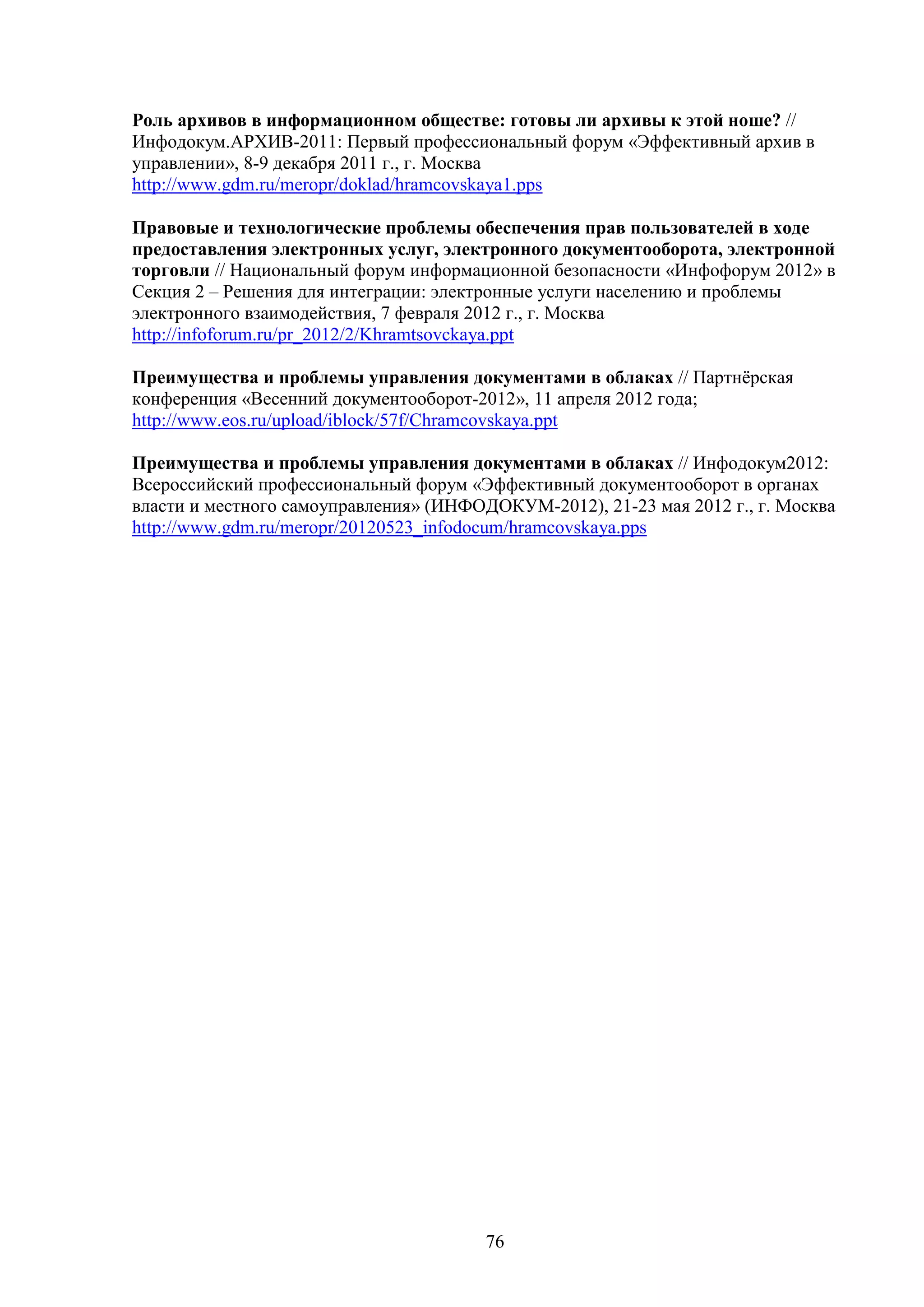 Роль архивов в информационном обществе: готовы ли архивы к этой ноше? //
Инфодокум.АРХИВ-2011: Первый профессиональный форум «Эффективный архив в
управлении», 8-9 декабря 2011 г., г. Москва
http://www.gdm.ru/meropr/doklad/hramcovskaya1.pps
Правовые и технологические проблемы обеспечения прав пользователей в ходе
предоставления электронных услуг, электронного документооборота, электронной
торговли // Национальный форум информационной безопасности «Инфофорум 2012» в
Секция 2 – Решения для интеграции: электронные услуги населению и проблемы
электронного взаимодействия, 7 февраля 2012 г., г. Москва
http://infoforum.ru/pr_2012/2/Khramtsovckaya.ppt
Преимущества и проблемы управления документами в облаках // Партнёрская
конференция «Весенний документооборот-2012», 11 апреля 2012 года;
http://www.eos.ru/upload/iblock/57f/Chramcovskaya.ppt
Преимущества и проблемы управления документами в облаках // Инфодокум2012:
Всероссийский профессиональный форум «Эффективный документооборот в органах
власти и местного самоуправления» (ИНФОДОКУМ-2012), 21-23 мая 2012 г., г. Москва
http://www.gdm.ru/meropr/20120523_infodocum/hramcovskaya.pps

76

 