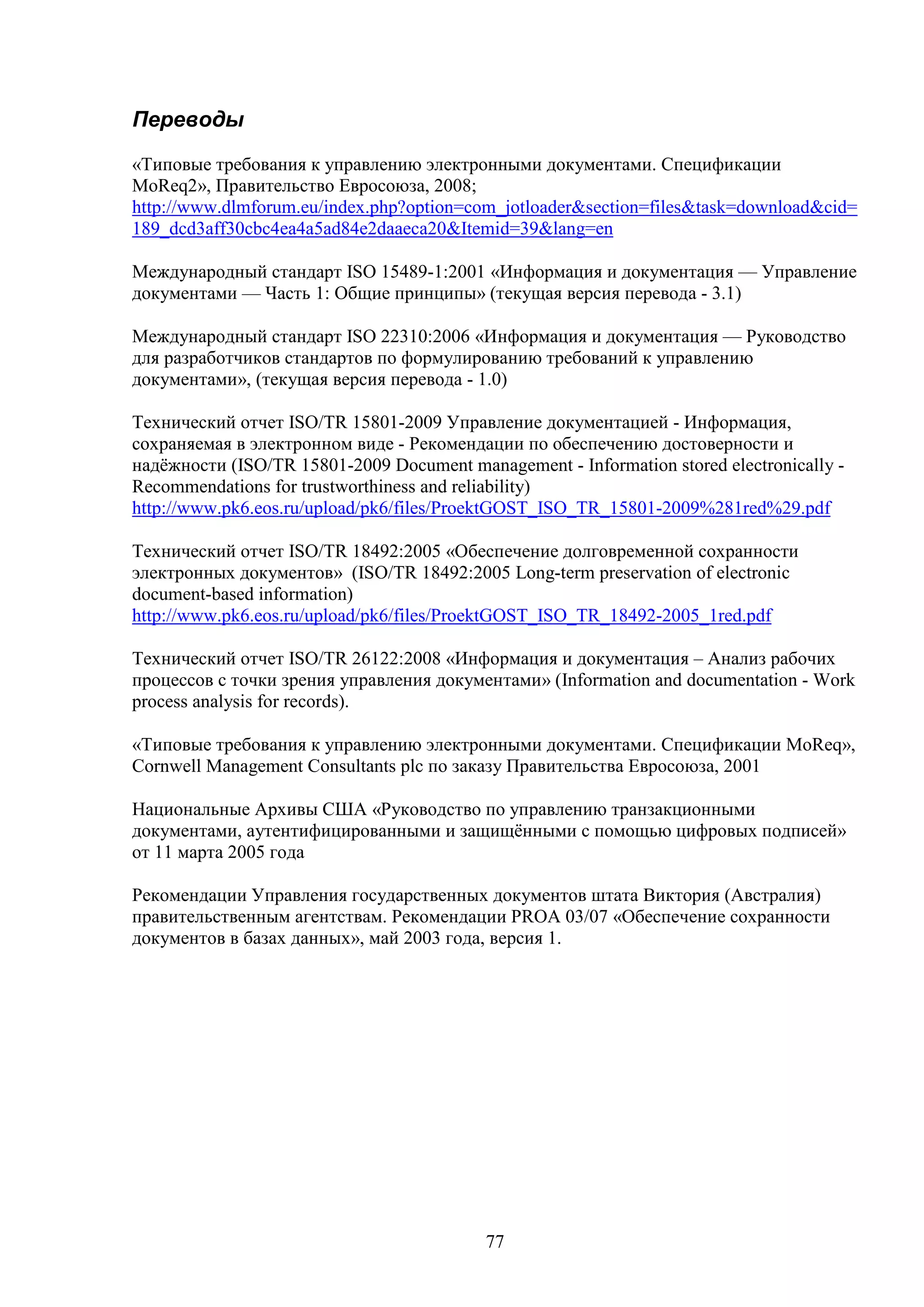 Переводы
«Типовые требования к управлению электронными документами. Спецификации
MoReq2», Правительство Евросоюза, 2008;
http://www.dlmforum.eu/index.php?option=com_jotloader&section=files&task=download&cid=
189_dcd3aff30cbc4ea4a5ad84e2daaeca20&Itemid=39&lang=en
Международный стандарт ISO 15489-1:2001 «Информация и документация — Управление
документами — Часть 1: Общие принципы» (текущая версия перевода - 3.1)
Международный стандарт ISO 22310:2006 «Информация и документация — Руководство
для разработчиков стандартов по формулированию требований к управлению
документами», (текущая версия перевода - 1.0)
Технический отчет ISO/TR 15801-2009 Управление документацией - Информация,
сохраняемая в электронном виде - Рекомендации по обеспечению достоверности и
надёжности (ISO/TR 15801-2009 Document management - Information stored electronically Recommendations for trustworthiness and reliability)
http://www.pk6.eos.ru/upload/pk6/files/ProektGOST_ISO_TR_15801-2009%281red%29.pdf
Технический отчет ISO/TR 18492:2005 «Обеспечение долговременной сохранности
электронных документов» (ISO/TR 18492:2005 Long-term preservation of electronic
document-based information)
http://www.pk6.eos.ru/upload/pk6/files/ProektGOST_ISO_TR_18492-2005_1red.pdf
Технический отчет ISO/TR 26122:2008 «Информация и документация – Анализ рабочих
процессов с точки зрения управления документами» (Information and documentation - Work
process analysis for records).
«Типовые требования к управлению электронными документами. Спецификации MoReq»,
Cornwell Management Consultants plc по заказу Правительства Евросоюза, 2001
Национальные Архивы США «Руководство по управлению транзакционными
документами, аутентифицированными и защищёнными с помощью цифровых подписей»
от 11 марта 2005 года
Рекомендации Управления государственных документов штата Виктория (Австралия)
правительственным агентствам. Рекомендации PROA 03/07 «Обеспечение сохранности
документов в базах данных», май 2003 года, версия 1.

77

 