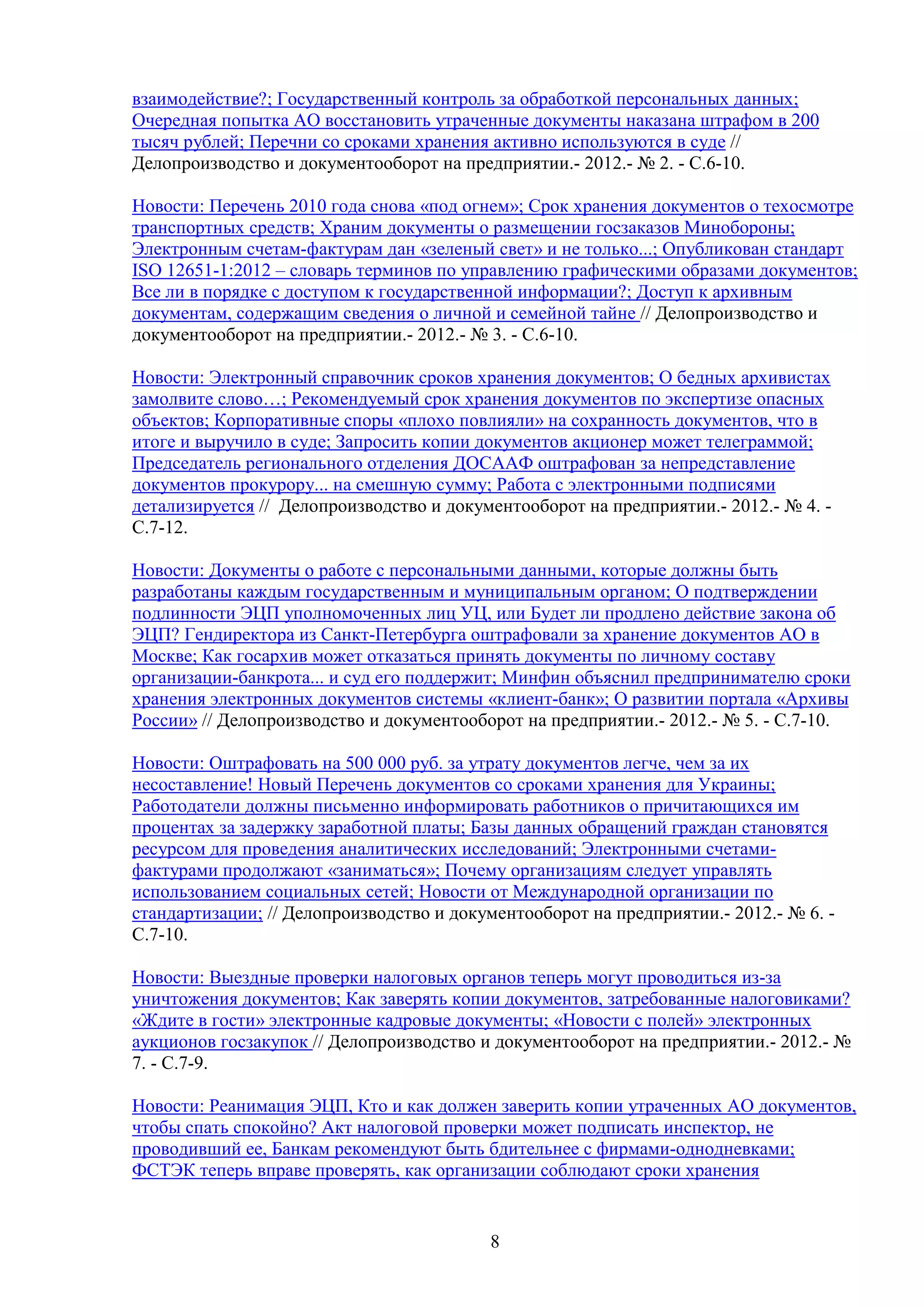 взаимодействие?; Государственный контроль за обработкой персональных данных;
Очередная попытка АО восстановить утраченные документы наказана штрафом в 200
тысяч рублей; Перечни со сроками хранения активно используются в суде //
Делопроизводство и документооборот на предприятии.- 2012.- № 2. - С.6-10.
Новости: Перечень 2010 года снова «под огнем»; Срок хранения документов о техосмотре
транспортных средств; Храним документы о размещении госзаказов Минобороны;
Электронным счетам-фактурам дан «зеленый свет» и не только...; Опубликован стандарт
ISO 12651-1:2012 – словарь терминов по управлению графическими образами документов;
Все ли в порядке с доступом к государственной информации?; Доступ к архивным
документам, содержащим сведения о личной и семейной тайне // Делопроизводство и
документооборот на предприятии.- 2012.- № 3. - С.6-10.
Новости: Электронный справочник сроков хранения документов; О бедных архивистах
замолвите слово…; Рекомендуемый срок хранения документов по экспертизе опасных
объектов; Корпоративные споры «плохо повлияли» на сохранность документов, что в
итоге и выручило в суде; Запросить копии документов акционер может телеграммой;
Председатель регионального отделения ДОСААФ оштрафован за непредставление
документов прокурору... на смешную сумму; Работа с электронными подписями
детализируется // Делопроизводство и документооборот на предприятии.- 2012.- № 4. С.7-12.
Новости: Документы о работе с персональными данными, которые должны быть
разработаны каждым государственным и муниципальным органом; О подтверждении
подлинности ЭЦП уполномоченных лиц УЦ, или Будет ли продлено действие закона об
ЭЦП? Гендиректора из Санкт-Петербурга оштрафовали за хранение документов АО в
Москве; Как госархив может отказаться принять документы по личному составу
организации-банкрота... и суд его поддержит; Минфин объяснил предпринимателю сроки
хранения электронных документов системы «клиент-банк»; О развитии портала «Архивы
России» // Делопроизводство и документооборот на предприятии.- 2012.- № 5. - С.7-10.
Новости: Оштрафовать на 500 000 руб. за утрату документов легче, чем за их
несоставление! Новый Перечень документов со сроками хранения для Украины;
Работодатели должны письменно информировать работников о причитающихся им
процентах за задержку заработной платы; Базы данных обращений граждан становятся
ресурсом для проведения аналитических исследований; Электронными счетамифактурами продолжают «заниматься»; Почему организациям следует управлять
использованием социальных сетей; Новости от Международной организации по
стандартизации; // Делопроизводство и документооборот на предприятии.- 2012.- № 6. С.7-10.
Новости: Выездные проверки налоговых органов теперь могут проводиться из-за
уничтожения документов; Как заверять копии документов, затребованные налоговиками?
«Ждите в гости» электронные кадровые документы; «Новости с полей» электронных
аукционов госзакупок // Делопроизводство и документооборот на предприятии.- 2012.- №
7. - С.7-9.
Новости: Реанимация ЭЦП, Кто и как должен заверить копии утраченных АО документов,
чтобы спать спокойно? Акт налоговой проверки может подписать инспектор, не
проводивший ее, Банкам рекомендуют быть бдительнее с фирмами-однодневками;
ФСТЭК теперь вправе проверять, как организации соблюдают сроки хранения

8

 