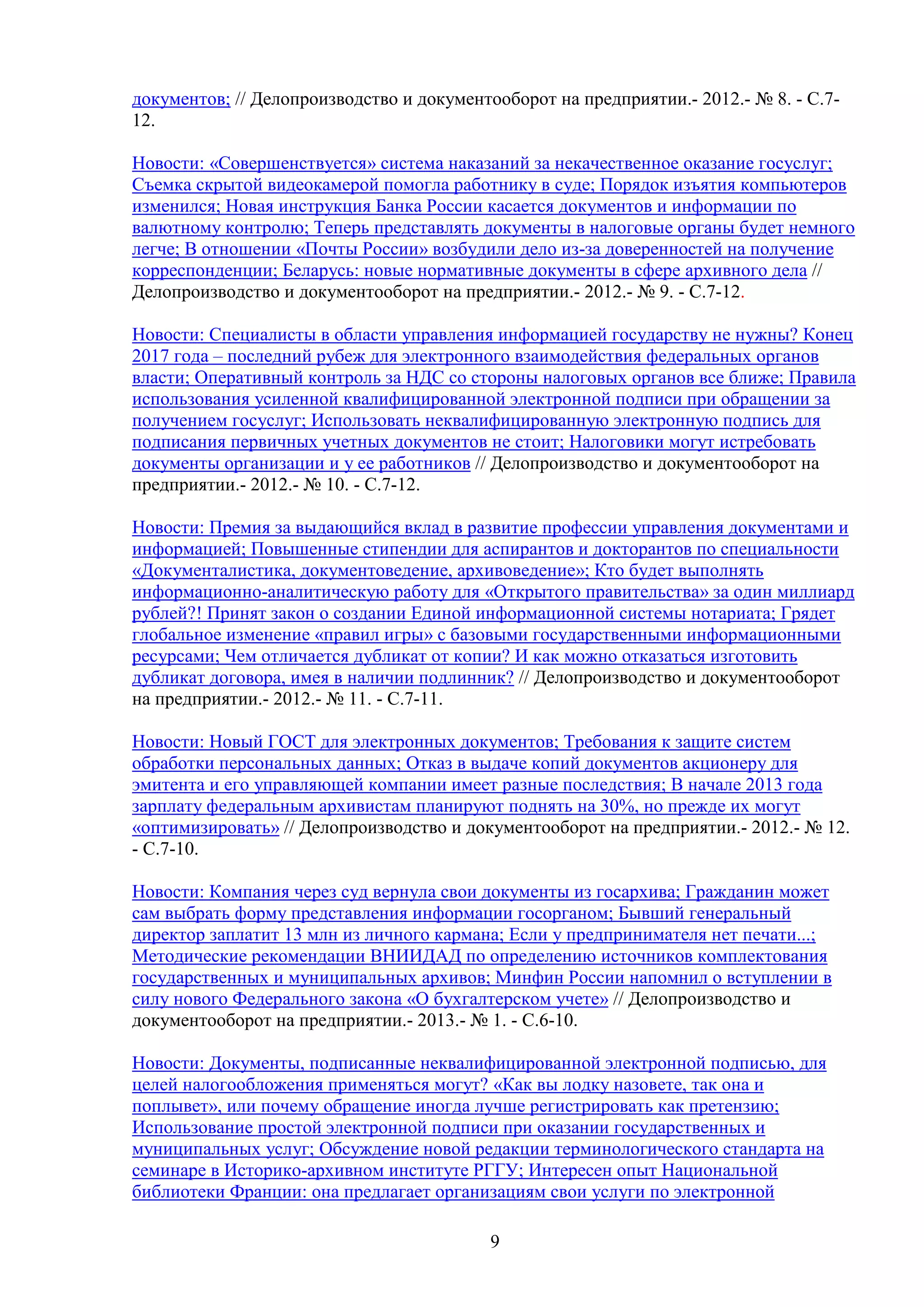 документов; // Делопроизводство и документооборот на предприятии.- 2012.- № 8. - С.712.
Новости: «Совершенствуется» система наказаний за некачественное оказание госуслуг;
Съемка скрытой видеокамерой помогла работнику в суде; Порядок изъятия компьютеров
изменился; Новая инструкция Банка России касается документов и информации по
валютному контролю; Теперь представлять документы в налоговые органы будет немного
легче; В отношении «Почты России» возбудили дело из-за доверенностей на получение
корреспонденции; Беларусь: новые нормативные документы в сфере архивного дела //
Делопроизводство и документооборот на предприятии.- 2012.- № 9. - С.7-12.
Новости: Специалисты в области управления информацией государству не нужны? Конец
2017 года – последний рубеж для электронного взаимодействия федеральных органов
власти; Оперативный контроль за НДС со стороны налоговых органов все ближе; Правила
использования усиленной квалифицированной электронной подписи при обращении за
получением госуслуг; Использовать неквалифицированную электронную подпись для
подписания первичных учетных документов не стоит; Налоговики могут истребовать
документы организации и у ее работников // Делопроизводство и документооборот на
предприятии.- 2012.- № 10. - С.7-12.
Новости: Премия за выдающийся вклад в развитие профессии управления документами и
информацией; Повышенные стипендии для аспирантов и докторантов по специальности
«Документалистика, документоведение, архивоведение»; Кто будет выполнять
информационно-аналитическую работу для «Открытого правительства» за один миллиард
рублей?! Принят закон о создании Единой информационной системы нотариата; Грядет
глобальное изменение «правил игры» с базовыми государственными информационными
ресурсами; Чем отличается дубликат от копии? И как можно отказаться изготовить
дубликат договора, имея в наличии подлинник? // Делопроизводство и документооборот
на предприятии.- 2012.- № 11. - С.7-11.
Новости: Новый ГОСТ для электронных документов; Требования к защите систем
обработки персональных данных; Отказ в выдаче копий документов акционеру для
эмитента и его управляющей компании имеет разные последствия; В начале 2013 года
зарплату федеральным архивистам планируют поднять на 30%, но прежде их могут
«оптимизировать» // Делопроизводство и документооборот на предприятии.- 2012.- № 12.
- С.7-10.
Новости: Компания через суд вернула свои документы из госархива; Гражданин может
сам выбрать форму представления информации госорганом; Бывший генеральный
директор заплатит 13 млн из личного кармана; Если у предпринимателя нет печати...;
Методические рекомендации ВНИИДАД по определению источников комплектования
государственных и муниципальных архивов; Минфин России напомнил о вступлении в
силу нового Федерального закона «О бухгалтерском учете» // Делопроизводство и
документооборот на предприятии.- 2013.- № 1. - С.6-10.
Новости: Документы, подписанные неквалифицированной электронной подписью, для
целей налогообложения применяться могут? «Как вы лодку назовете, так она и
поплывет», или почему обращение иногда лучше регистрировать как претензию;
Использование простой электронной подписи при оказании государственных и
муниципальных услуг; Обсуждение новой редакции терминологического стандарта на
семинаре в Историко-архивном институте РГГУ; Интересен опыт Национальной
библиотеки Франции: она предлагает организациям свои услуги по электронной
9

 