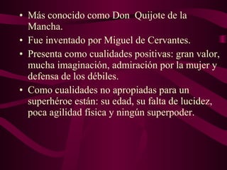 • Más conocido como Don Quijote de la 
Mancha. 
• Fue inventado por Miguel de Cervantes. 
• Presenta como cualidades positivas: gran valor, 
mucha imaginación, admiración por la mujer y 
defensa de los débiles. 
• Como cualidades no apropiadas para un 
superhéroe están: su edad, su falta de lucidez, 
poca agilidad física y ningún superpoder. 
 