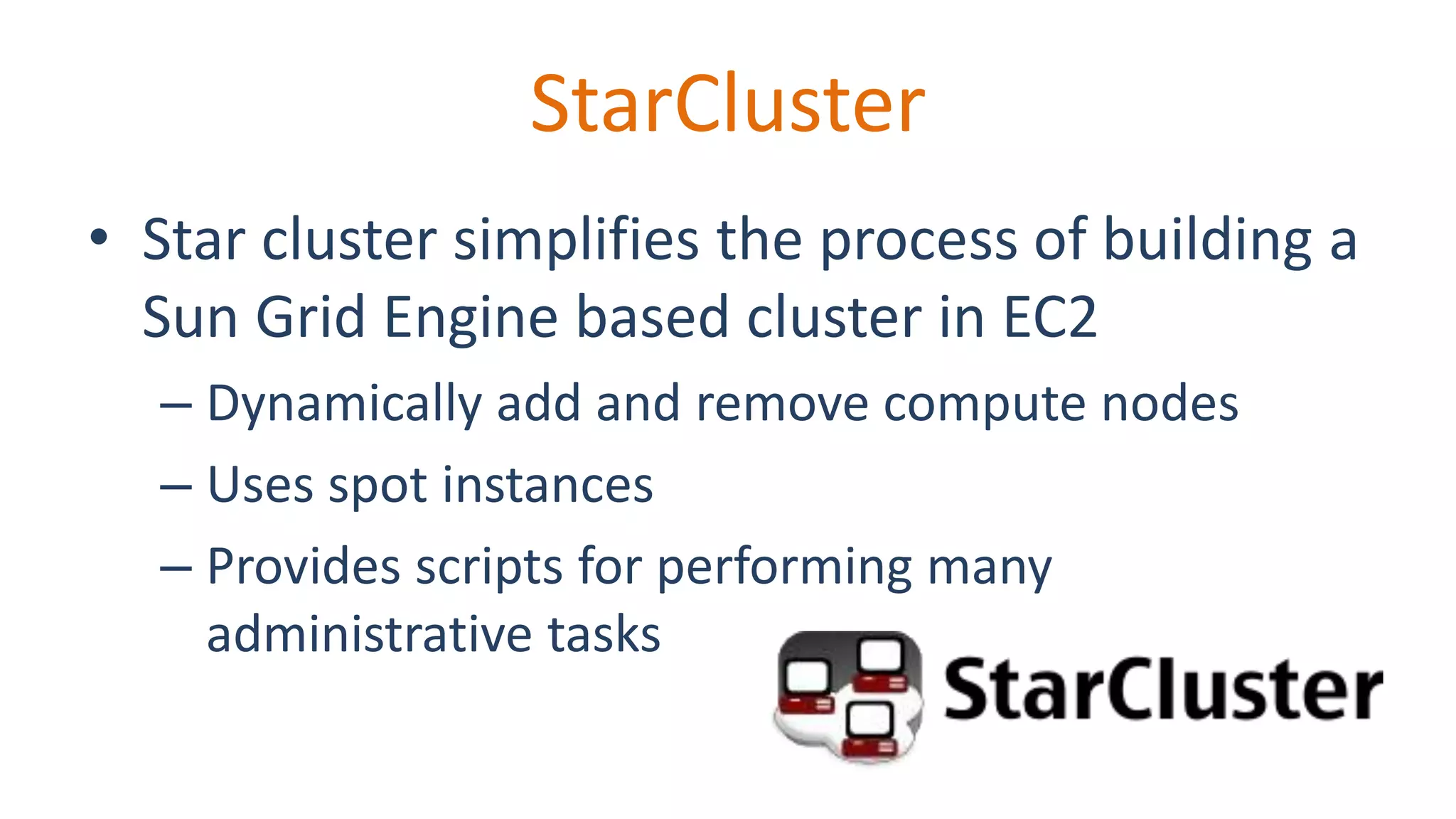 StarCluster
• Star cluster simplifies the process of building a
Sun Grid Engine based cluster in EC2
– Dynamically add and remove compute nodes
– Uses spot instances
– Provides scripts for performing many
administrative tasks
 
