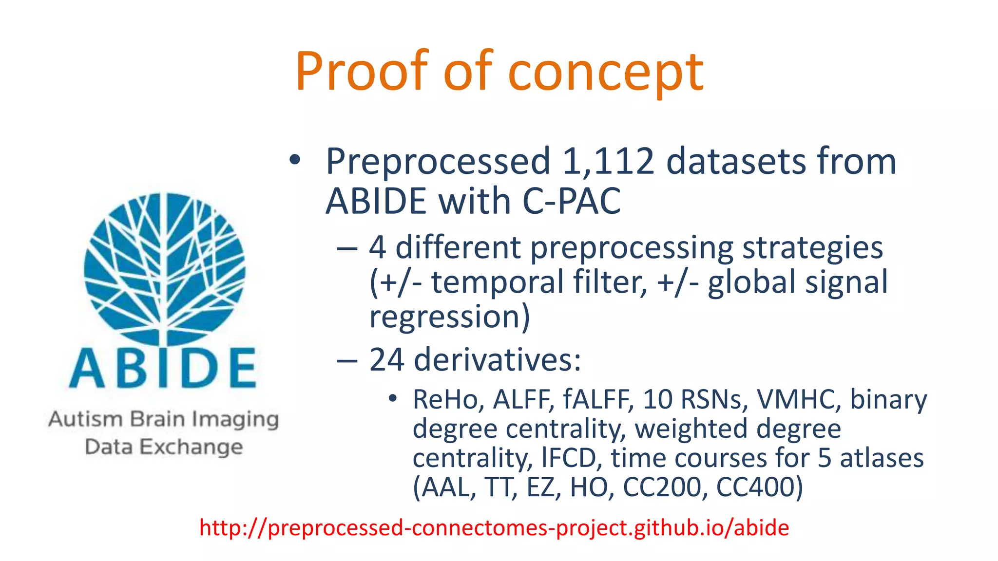 Proof of concept
• Preprocessed 1,112 datasets from
ABIDE with C-PAC
– 4 different preprocessing strategies
(+/- temporal filter, +/- global signal
regression)
– 24 derivatives:
• ReHo, ALFF, fALFF, 10 RSNs, VMHC, binary
degree centrality, weighted degree
centrality, lFCD, time courses for 5 atlases
(AAL, TT, EZ, HO, CC200, CC400)
http://preprocessed-connectomes-project.github.io/abide
 