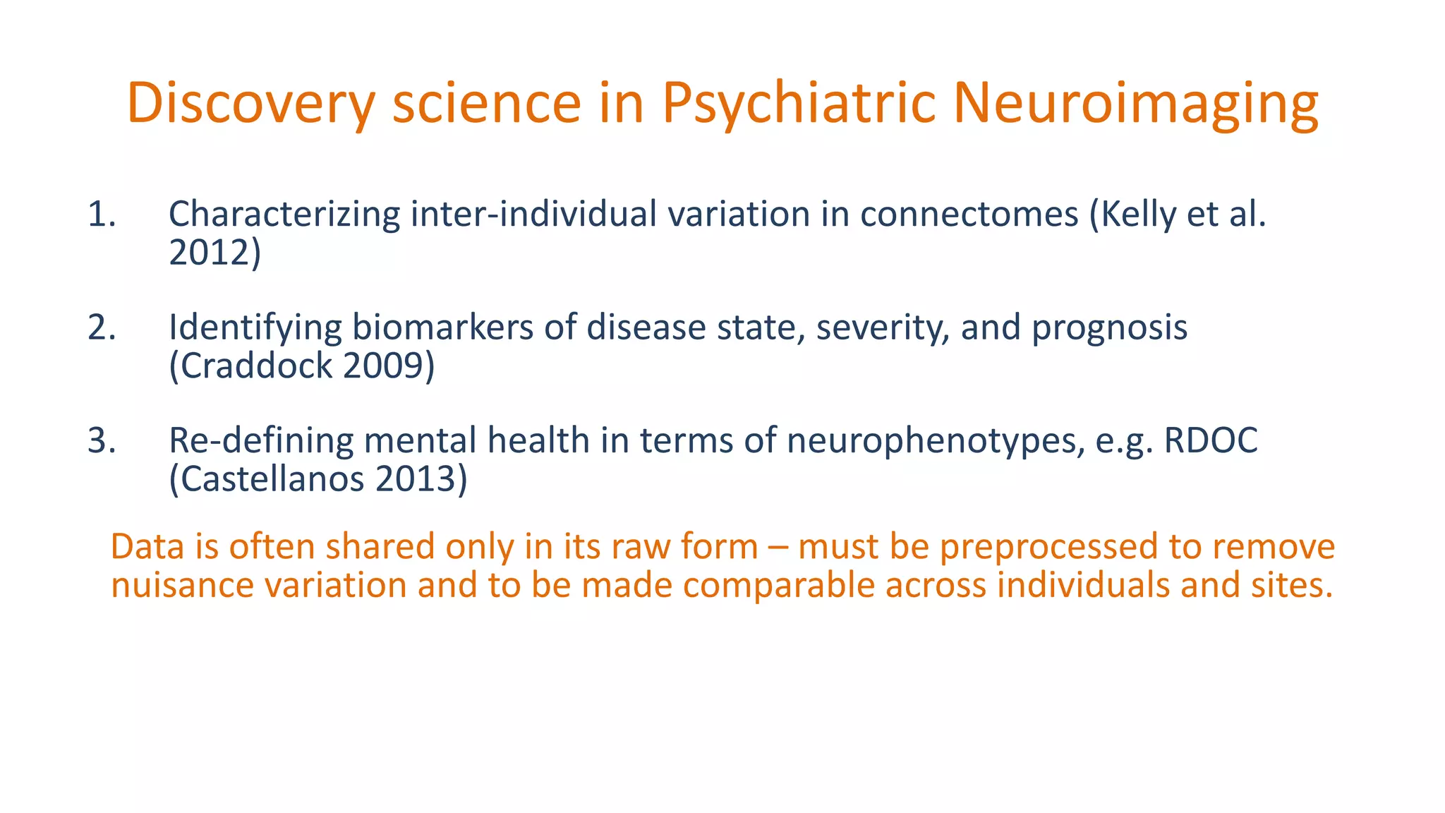 Discovery science in Psychiatric Neuroimaging
1. Characterizing inter-individual variation in connectomes (Kelly et al.
2012)
2. Identifying biomarkers of disease state, severity, and prognosis
(Craddock 2009)
3. Re-defining mental health in terms of neurophenotypes, e.g. RDOC
(Castellanos 2013)
Data is often shared only in its raw form – must be preprocessed to remove
nuisance variation and to be made comparable across individuals and sites.
 