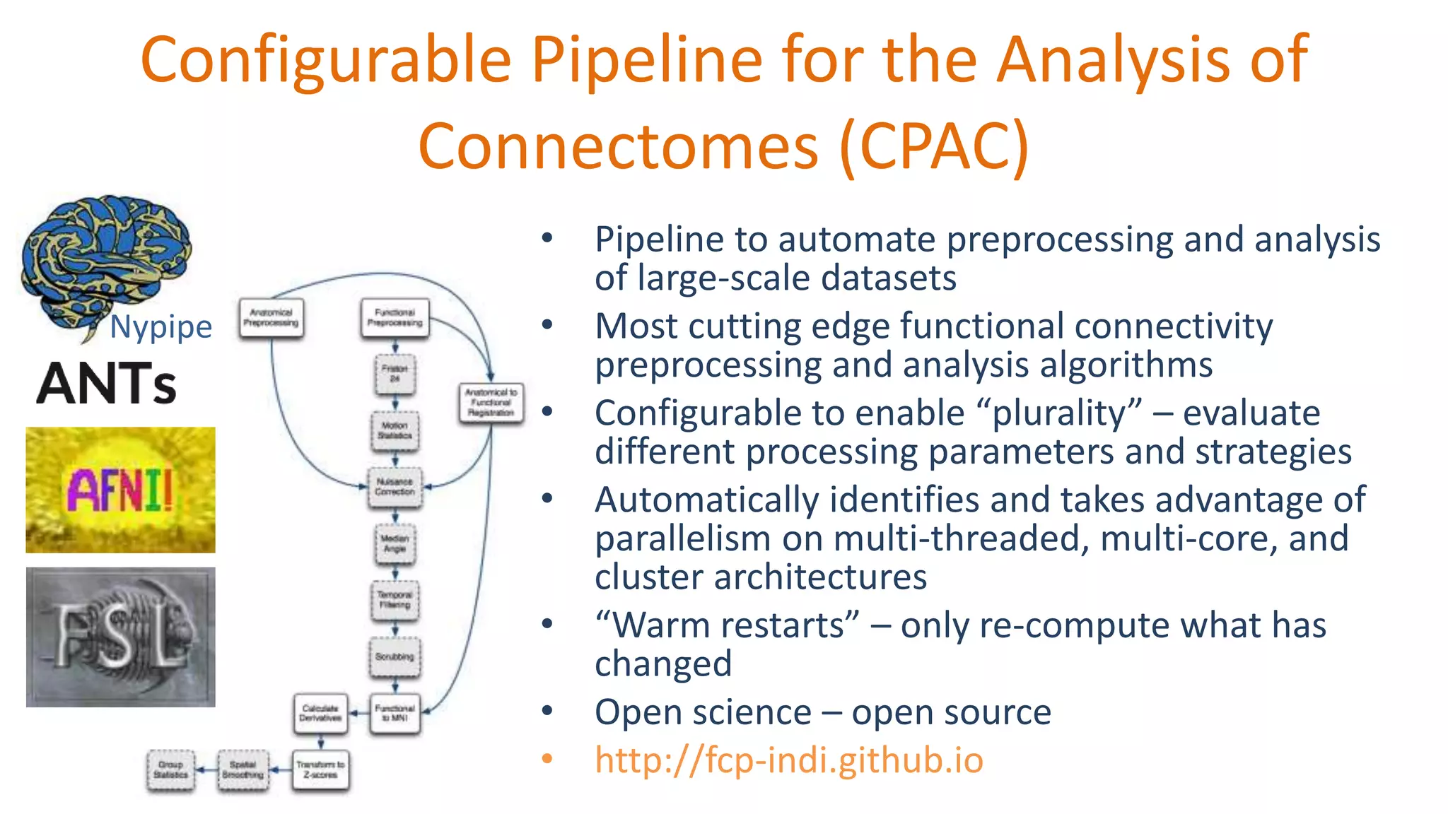 Configurable Pipeline for the Analysis of
Connectomes (CPAC)
• Pipeline to automate preprocessing and analysis
of large-scale datasets
• Most cutting edge functional connectivity
preprocessing and analysis algorithms
• Configurable to enable “plurality” – evaluate
different processing parameters and strategies
• Automatically identifies and takes advantage of
parallelism on multi-threaded, multi-core, and
cluster architectures
• “Warm restarts” – only re-compute what has
changed
• Open science – open source
• http://fcp-indi.github.io
Nypipe
 