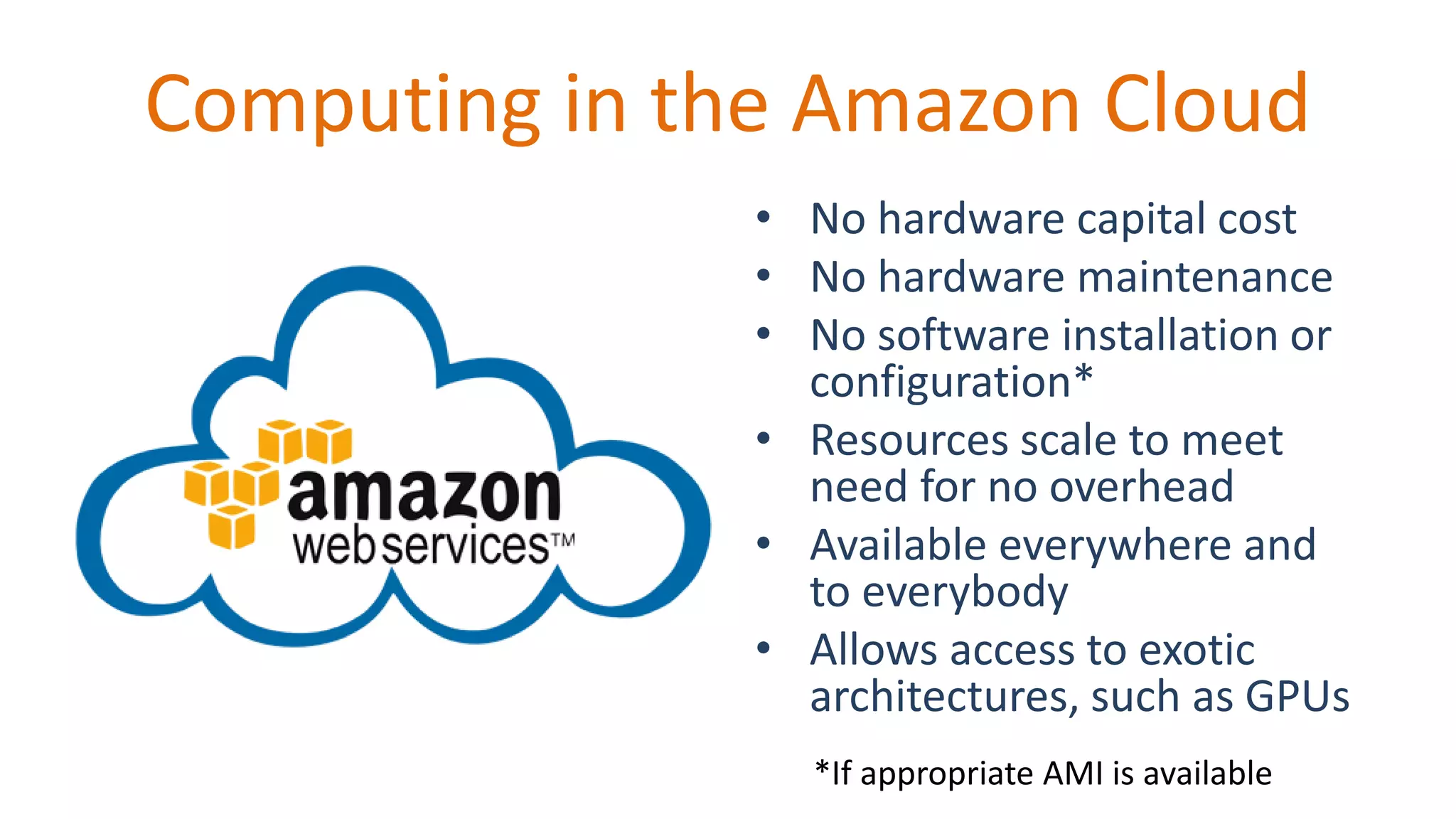 Computing in the Amazon Cloud
• No hardware capital cost
• No hardware maintenance
• No software installation or
configuration*
• Resources scale to meet
need for no overhead
• Available everywhere and
to everybody
• Allows access to exotic
architectures, such as GPUs
*If appropriate AMI is available
 