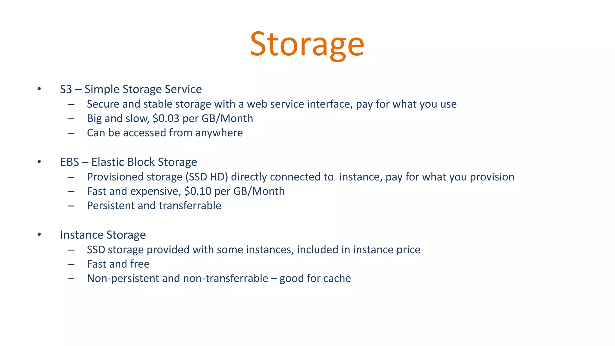 Storage
• S3 – Simple Storage Service
– Secure and stable storage with a web service interface, pay for what you use
– Big and slow, $0.03 per GB/Month
– Can be accessed from anywhere
• EBS – Elastic Block Storage
– Provisioned storage (SSD HD) directly connected to instance, pay for what you provision
– Fast and expensive, $0.10 per GB/Month
– Persistent and transferrable
• Instance Storage
– SSD storage provided with some instances, included in instance price
– Fast and free
– Non-persistent and non-transferrable – good for cache
 