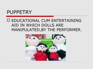 PUPPETRY
 EDUCATIONAL CUM ENTERTAINING
AID IN WHICH DOLLS ARE
MANIPULATED,BY THE PERFORMER.
 