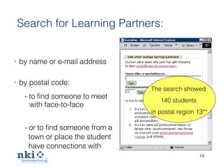 Search for Learning Partners: by name or e-mail address by postal code: -  to find someone to meet with face-to-face -  or to find someone from a town or place the student  have connections with The search showed  140 students  in postal region 13** 