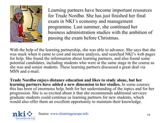 Learning partners have become important resources for Trude Nordbø. She has just finished her final exam in NKI’s economy and management programme. Last summer, she continued her business administration studies with the ambition of passing the exam before Christmas.   With the help of the learning partnership, she was able to advance. She says that she was stuck when it came to cost and income analysis, and searched NKI’s web pages for help. She found the information about learning partners, and also found some potential candidates, including students who were at the same stage in the course as she was and senior students. These learning partners discussed a great deal via MSN and e-mail. Trude Nordbø enjoys distance education and likes to study alone, but her learning partners have added a new dimension to her studies.  In some courses this has been of enormous help, both for her understanding of the topics and for her progression. She is so excited about it that she recommends additional services: graduate students could continue as learning partners for new students, which would also offer them an excellent opportunity to maintain their knowledge. Source:  www.elearningeuropa.info   