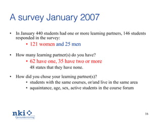 A survey January 2007 In January 440 students had one or more  l earning partners, 146 students responded  in the survey :  121 women   and 25 men How many  l earning partner(s) do you have? 62 have one, 35 have two or more 48 states that they have none.  How did you chose your  l earning partner(s)? students with the same courses, or/and  live in the  same area aquaintance, age, sex, active students in the course forum 