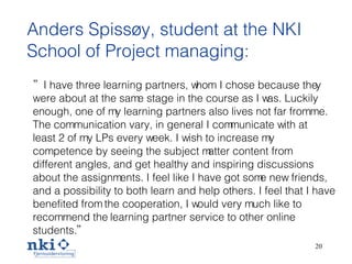 Anders Spissøy, student at the  NKI  School of Project managing: ” I have three learning partners, whom I chose because the y  were about at the same stage in the course as I was. Luckily enough, one of my learning partners also lives not far from me. The communication vary, in general I communicate with at least 2 of my LPs every week. I wish to increase my competence by seeing the subject matter content from different angles, and get healthy and inspiring discussions about the assignments. I feel like I have got some new friends, and a possibility to both learn and help others. I feel that I have benefited from the cooperation, I would very much like to recommend the  l earning partner service to other online   students. ”   