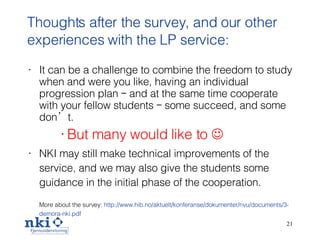 Thoughts after the survey, and our other experiences with the LP service: It can be a challenge to combine the freedom to study when and were you like, having an individual progression plan – and at the same time cooperate with your fellow students – some succeed, and some don’t . But many would like to   NKI may still  make technical improvements of the service, and we may also give the students some guidance in the initial phase of the cooperation . More about the survey:   http://www. hib .no/ aktuelt / konferanse / dokumenter / nvu /documents/3- demora -nki. pdf 