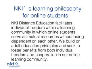 NKI ’s  learning philosophy for online students: NKI Distance Education facilitates individual freedom within a learning community in which online students serve as mutual resources without being dependent on each other. We build on adult education principles and seek to foster benefits from both individual freedom and cooperation in our online learning community.  
