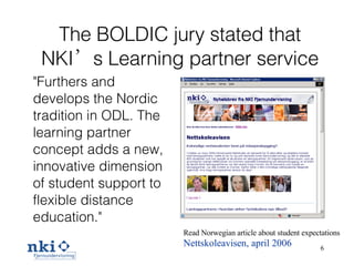 The BOLDIC jury stated that NKI’s Learning partner service "Furthers and develops the Nordic tradition in ODL. The learning partner concept adds a new, innovative dimension of student support to flexible distance education."  Read Norwegian article about student expectations   Nettskoleavisen, april 2006 