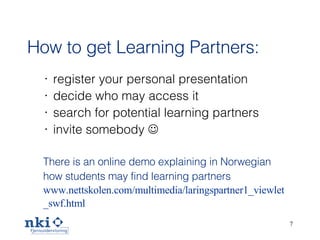 How to get Learning Partners: register your personal presentation decide who may access it search for potential learning partners invite somebody   There is an online demo explaining in Norwegian how students may find learning partners www.nettskolen.com/multimedia/laringspartner1_viewlet _swf.html   