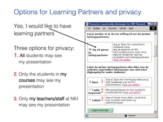 Yes, I would like to have  learning partners Three options for privacy: 1.  All  students may see  my presentation 2.  Only the students in  my   courses  may see my  presentation 3.  Only  my teachers/staff  at NKI  may see my presentation Options for Learning Partners and privacy 1 2 3 