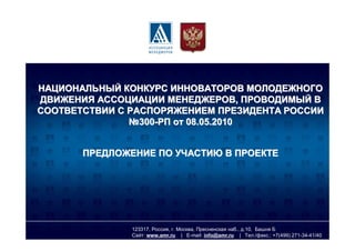 НАЦИОНАЛЬНЫЙ КОНКУРС ИННОВАТОРОВ МОЛОДЕЖНОГО
ДВИЖЕНИЯ АССОЦИАЦИИ МЕНЕДЖЕРОВ, ПРОВОДИМЫЙ В
СООТВЕТСТВИИ С РАСПОРЯЖЕНИЕМ ПРЕЗИДЕНТА РОССИИ
               №300-РП от 08.05.2010


       ПРЕДЛОЖЕНИЕ ПО УЧАСТИЮ В ПРОЕКТЕ




               123317, Россия, г. Москва, Пресненская наб., д.10, Башня Б
               Сайт: www.amr.ru | E-mail: info@amr.ru | Тел./факс.: +7(499) 271-34-41/40
 