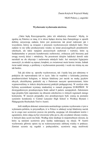 Żaneta Kotyla & Wojciech Madej <br />NKJO Puławy, j. angielski<br />Wychowanie wychowaniu nierówne.<br /> „Takie będą Rzeczypospolite, jakie ich młodzieży chowanie”. Myślę, że zgodzą się Państwo ze mną, iż te słowa będące dewizą Jana Zamojskiego w sposób  dobitny zarysowują zadanie, które jest postawione tak przed rodzicami jak i wszystkimi, którzy są związani z procesem wychowawczym młodych ludzi. Owe zadanie to nie tylko przekazywanie wiedzy na temat poszczególnych przedmiotów szkolnych, ale także wpajanie pozytywnych zachowań i wartości, które są fundamentalne w procesie kształtowania osobowości, zwłaszcza jeśli bierzemy pod uwagę rozwój dzieci i młodzieży. Na przestrzeni dziejów ludzkości dorośli stale narzekali na złe obyczaje i zachowania młodych ludzi. Już starożytni Egipcjanie zauważyli ,że młodzi są zepsuci, krnąbrni, co zwiastować może koniec świata. Jednak świat nadal istnieje, a problemy z wychowaniem pozostały i wcale nie różnią się one tak bardzo.<br />Tak jak różne są  sposoby wychowawcze, tak i każdy kraj jest odmienny w podejściu do wprowadzania ich w życie. Jako że wspólnie z koleżanką jesteśmy przedstawicielami kolegium, w którym kładziony jest nacisk na naukę języków obcych, chcielibyśmy podzielić się z Państwem naszymi spostrzeżeniami, które wypracowaliśmy w trakcie dotychczasowej praktyki pedagogicznej. W zeszłym roku byliśmy uczestnikami wymiany studenckiej w ramach programu EUROPROF. W dwutygodniowym przedsięwzięciu brało udział 8 państw europejskich. Założeniem tego projektu było zapoznanie się obrazem szkolnictwa w różnych regionach starego kontynentu. W naszym przypadku owe przedsięwzięcie było szansą na poznanie systemów kształcenia w Central Lancaster High School w Wielkiej Brytanii i Pädagogische Hochschule Tirol w Austrii.<br />Jeśli miałbym dokonać zestawienia austriackiego systemu wychowania z tym w wykonaniu polskim, to przyznałbym, iż w Polsce w edukacji wciąż kładziemy nacisk na to czego nasi uczniowie jeszcze nie potrafią, zasypując ich dziesiątkami testów i egzaminów, które zdają się być stworzone tylko po to, aby uwydatnić obszary wiedzy, w których dany uczeń ma braki. Według mnie skutkuje to niepotrzebnym stresem, na który są narażeni uczniowie przy każdej nadarzającej się okazji. W Austrii wychowanie głównie opiera się na wykorzystywaniu zdobytej wiedzy w praktyce. Zamiast uczenia się regułek z podręczników, uczniowie mają możliwość wykonywania własnych projektów lub prezentacji, bądź czynnego uczestnictwa w doświadczeniach z fizyki czy chemii. Poza tym, w ramach zajęć szkolnych uczniowie biorą udział w wybranych przez siebie kółkach zainteresowań: tanecznych, muzycznych, sportowych czy chemicznych, które sprawiają, że nauka staje się pasją a nie przymusem. Nie twierdzę tu, iż w Polsce takie zachowana nie występują. Owszem widać poprawę w podejściu do wychowania, jednak w porównaniu do sytuacji chociażby w Austrii jest to wciąż raczkowanie.<br />Zainteresowanie ucznia daną dziedziną nauki pomaga w eliminowaniu chuligańskich zachowań, które w dużej mierze mają swój zalążek w odczuciu nudy. Wystarczy spojrzeć na otoczenie miejskich bloków. Często ów widok przedstawia gromadkę młodych ludzi zaczepiających przechodniów. Musimy sobie uświadomić, że jest to wykładnią małego wkładu, lub też jego braku, ze strony rodziców i pedagogów w zainteresowaniu uczniów czymś pożyteczniejszym aniżeli chuligaństwem. Tutaj na myśl nasuwa się pytanie: czy jest to wina systemu nauczania w Polsce czy też naszych własnych zaniedbań?<br />Ostatnim aspektem wychowania, o którym chciałbym wspomnieć jest współpraca nauczycieli z rodzicami. Otóż austriaccy pedagodzy utrzymują stały kontakt z rodzicami, bądź to przez email bądź przez częste osobiste spotkania. Pomaga to w kontroli nad poczynaniami ucznia i jego osiągnięciami. W Polsce takie współdziałanie często ogranicza się do jednego lub dwóch spotkań w ciągu roku, co w wielu przypadkach okazuje się daleko niewystarczające. Rodzice swoją nieobecność na tzw. wywiadówkach często tłumaczą nadmiarem pracy. Zapominamy jednak o tym, że nasza absencja może być odbierana przez dzieci jako brak zainteresowania ich rozwojem. Skutkuje to nierzadko obniżeniem motywacji do nauki i chęcią zaistnienia w grupach, których poczynania kojarzą nam się z rozbojami i przestępstwami.<br />To od najwcześniejszych lat, jak podkreślają psycholodzy, zależy kształtowanie cech charakteru młodego człowieka. Późniejsze oddziaływanie, szczególnie szkoły czy środowiska mogą jedynie skorygować charakter. Zachęta i nagroda jest najlepszym motywem do działania. W każdym młodym człowieku jest dobro, a zadaniem dorosłych, szczególnie rodziców i wychowawców, jest jego wydobycie i tym samym pomoc w kształtowaniu wiary w siebie.<br />To od najwcześniejszych lat, jak podkreślają psycholodzy, zależy kształtowanie cech charakteru młodego człowieka. Późniejsze oddziaływanie, szczególnie szkoły czy środowiska mogą jedynie skorygować charakter. Zachęta i nagroda jest najlepszym motywem do działania. W każdym młodym człowieku jest dobro, a zadaniem dorosłych, szczególnie rodziców i wychowawców, jest jego wydobycie i tym samym pomoc w kształtowaniu wiary w siebie.<br />Zasady szkolnictwa w Anglii różnią się od tego, do czego przyzwyczailiśmy się w Polsce. Jeśli chodzi o Central Lancaster High School w Anglii, jest to szkoła, która wspiera proces uczenia się podkreślając swoje motto, które brzmi: ‘’każdy uczeń się liczy’’.  Podczas pobytu w tej placówce miałam okazje obserwowania zajęć prowadzonych przez tamtejszych nauczycieli oraz możliwość przeprowadzenia samodzielnie kilku lekcji dotyczących kultury i obyczajów panujących w Polsce. Szkoła jest miejscem, które jednocześnie uczy i wychowuje. Podobnie jak w Austrii rozpowszechniony jest system pracowni przedmiotowych, w których uczniowie samodzielnie wykonują prace mające na celu ukształtowanie umiejętności twórczego posługiwania się zdobytą wiedzą w praktyce, dlatego też dzieci i młodzież mają możliwość brania udziału w lekcjach muzyki, tańca, projektowania czy też kółka teatralnego. Co za tym idzie szkoły są bogato wyposażone w pomoce naukowe i pracownie prowadzone pod bacznym okiem najbardziej wykwalifikowanych kadr pedagogicznych. Jednym z ważnych zadań szkoły angielskiej na wszystkich szczeblach jest kształtowanie samodzielnego funkcjonowania w społeczeństwie. Ważnym argumentem popierającym promowanie autonomii czy niezależności ucznia jest proste spostrzeżenie, iż nauczyciel nie zawsze może być obecny przy uczniu przez co uczeń musi nauczyć się radzić sobie sam. Uzasadnione jest to także względami pedagogicznymi, jako że uczniowie, którzy biorą udział w podejmowaniu decyzji i dokonywaniu wyborów czują się znacznie pewniej i bezpieczniej podczas procesu zdobywania wiedzy. Czy wdrażanie procesu autonomizacji ucznia w polskich szkołach wpłynęłoby na wyniki nauczania oraz sytuację wychowawczą? Z pewnością tak. Jednakże wymagałoby to zmiany podejścia do procesu nauczania zarówno nauczycieli jak i rodziców.<br />Odnośnie postępowania z młodymi, często zbuntowanymi ludźmi i relacji uczeń-nauczyciel musimy się  chyba jeszcze wiele nauczyć. Nie mamy wątpliwości, że w edukacji chodzi o to, aby powstawały jak najlepsze relacje między nauczycielem a jego podopiecznym. Dla większości uczniów w Anglii relacje te są pełne szacunku. Dobre stosunki pomiędzy nauczycielami a uczniami sprawiają, że tak nauczani jak i nauczający czują się szanowani i samodzielni, co znacznie podnosi ich samoocenę i mobilizuje do dalszej i owocnej pracy. Oprócz funkcji dydaktycznych nauczyciele spełniają rolę wychowawcy – korepetytora. Dziś w szkole uczniowie uczą się zazwyczaj w licznych klasach. Klasy nierzadko liczą sobie po trzydziestu młodych ludzi, przez co nauczyciel nie może zająć się każdym, według jego potrzeb. W szkole angielskiej zaobserwowałam, że każdy uczeń indywidualnie spotyka się z nauczycielem i otwarcie rozmawia o tym z czym w dalszym ciągu ma problemy i nad czym chciałby jeszcze popracować. Aspektem, na który zwróciłam szczególną uwagę było zapewnienie pomocy indywidualnego korepetytora przez cały okres zajęć. Tak więc, przekazywana przez pedagogów wiedza służy do wzmacniania poczucia własnej wartości u uczniów. Pedagodzy dokładają wszelkich starań, aby uczniowie potrafili w przyszłości w sposób jak najbardziej efektowny wykorzystać zasób wiadomości zdobyty podczas edukacji w szkole.<br />Podczas kilkunastodniowego pobytu w Lancaster  nie zaobserwowałam żadnych problemów z dyscypliną, która jest jednym z priorytetów brytyjskiej szkoły. Szkoła ma ściśle określone zasady zachowania a uczniowie zobowiązani są do regularnego i punktualnego uczęszczania na zajęcia, noszenia mundurków szkolnych, wykorzystywania  możliwości jakie daje im szkoła oraz aktywnego uczestniczenia w życiu swojej placówki wychowawczej. Ponadto szkoła w Lancaster opracowała dokładny system nagradzania, upominania i karania uczniów. Jest to nie tylko zachęta do doceniania pochwał i nagród ale także okazja do kultywowania uczenia się odpowiedzialności w życiu.<br />Tematem, który w Polsce wymaga jeszcze wielu badań, jest tolerancja wobec innych narodowości. W Wielkiej Brytanii uczniowie i nauczyciele są na to bardzo wyczuleni. Społeczeństwo brytyjskie jest obecnie bardzo zróżnicowane etnicznie i narodowościowo. Do szkoły w Lancaster uczęszczają dzieci różnych narodowości. W Polsce wciąż nie ma wyrobionej określonej formy w jaki sposób zachowywać się wobec obcokrajowców. A przecież mamy w naszym kraju mniejszości romskie, ukraińskie, niemieckie, litewskie i inne. Należymy do Unii Europejskiej. Jesteśmy krajem coraz bardziej otwartym, dlatego też kto wie czy w niedalekiej przyszłości będziemy musieli stawić czoła podobnym wyzwaniom.<br />Po przedstawieniu systemów nauczania w obydwu krajach nie możemy nie stwierdzić, iż w sposób znaczący różnią się one od tego kultywowanego w Polsce. Najbardziej znaczącą różnicą jaka kontrastuje nasz obraz szkolnej rzeczywistości z tym zagranicznym jest nastawienie uczniów do pedagoga. Każdorazowo słysząc o przypadkach braku poszanowania osoby nauczyciela powinniśmy zastanowić się nad kondycją kontaktów między uczącymi sie a nauczającymi. Podążając za myślą pana Bena Sweetlanda musimy zdać sobie sprawę, że „nie można rozświetlić czyjejś drogi bez oświecenia własnej”. Warto czasami pochylić się nad osiągnięciami innych w dziedzinie wychowania, aby dojść wreszcie do wniosku, iż „celem edukacji powinno być nauczanie jak myśleć niż co myśleć – skłanianie do samodzielnego myślenia niż zasypywanie umysłu cudzymi konceptami”(Bill Beattie). Takiego podejścia chcielibyśmy życzyć tak zgromadzonym tutaj pedagogom jak i wszystkim, którzy mają swój wkład w wychowanie młodzieży – przyszłości naszego narodu.<br />