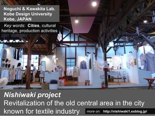 Noguchi & Kawakita Lab.
 Kobe Design University
 Kobe, JAPAN
 Key words: Cities, cultural
heritage, production activities




 Nishiwaki project
 Revitalization of the old central area in the city
 known for textile industry more on: http://nishiwaki1.exblog.jp/
 