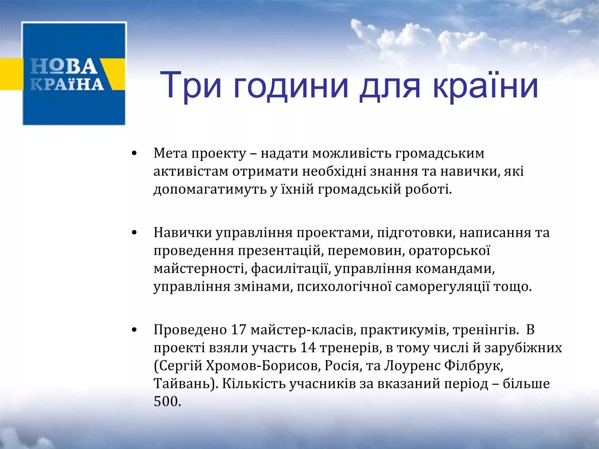 Три години для країни 
• Мета проекту – надати можливість громадським 
активістам отримати необхідні знання та навички, які 
допомагатимуть у їхній громадській роботі. 
• Навички управління проектами, підготовки, написання та 
проведення презентацій, перемовин, ораторської 
майстерності, фасилітації, управління командами, 
управління змінами, психологічної саморегуляції тощо. 
• Проведено 17 майстер-класів, практикумів, тренінгів. В 
проекті взяли участь 14 тренерів, в тому числі й зарубіжних 
(Сергій Хромов-Борисов, Росія, та Лоуренс Філбрук, 
Тайвань). Кількість учасників за вказаний період – більше 
500. 
 