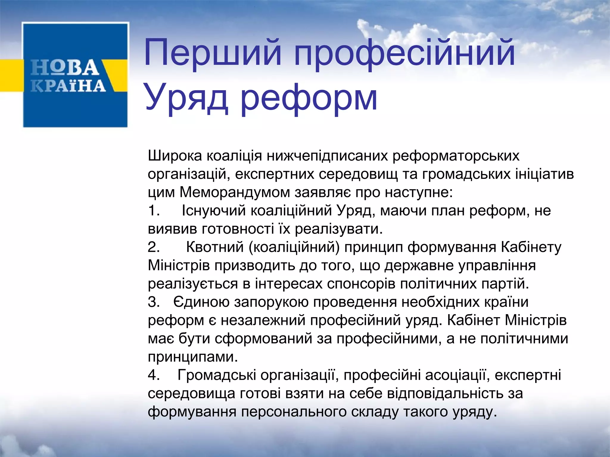 Перший професійний 
Уряд реформ 
Широка коаліція нижчепідписаних реформаторських 
організацій, експертних середовищ та громадських ініціатив 
цим Меморандумом заявляє про наступне: 
1. Існуючий коаліційний Уряд, маючи план реформ, не 
виявив готовності їх реалізувати. 
2. Квотний (коаліційний) принцип формування Кабінету 
Міністрів призводить до того, що державне управління 
реалізується в інтересах спонсорів політичних партій. 
3. Єдиною запорукою проведення необхідних країни 
реформ є незалежний професійний уряд. Кабінет Міністрів 
має бути сформований за професійними, а не політичними 
принципами. 
4. Громадські організації, професійні асоціації, експертні 
середовища готові взяти на себе відповідальність за 
формування персонального складу такого уряду. 
 