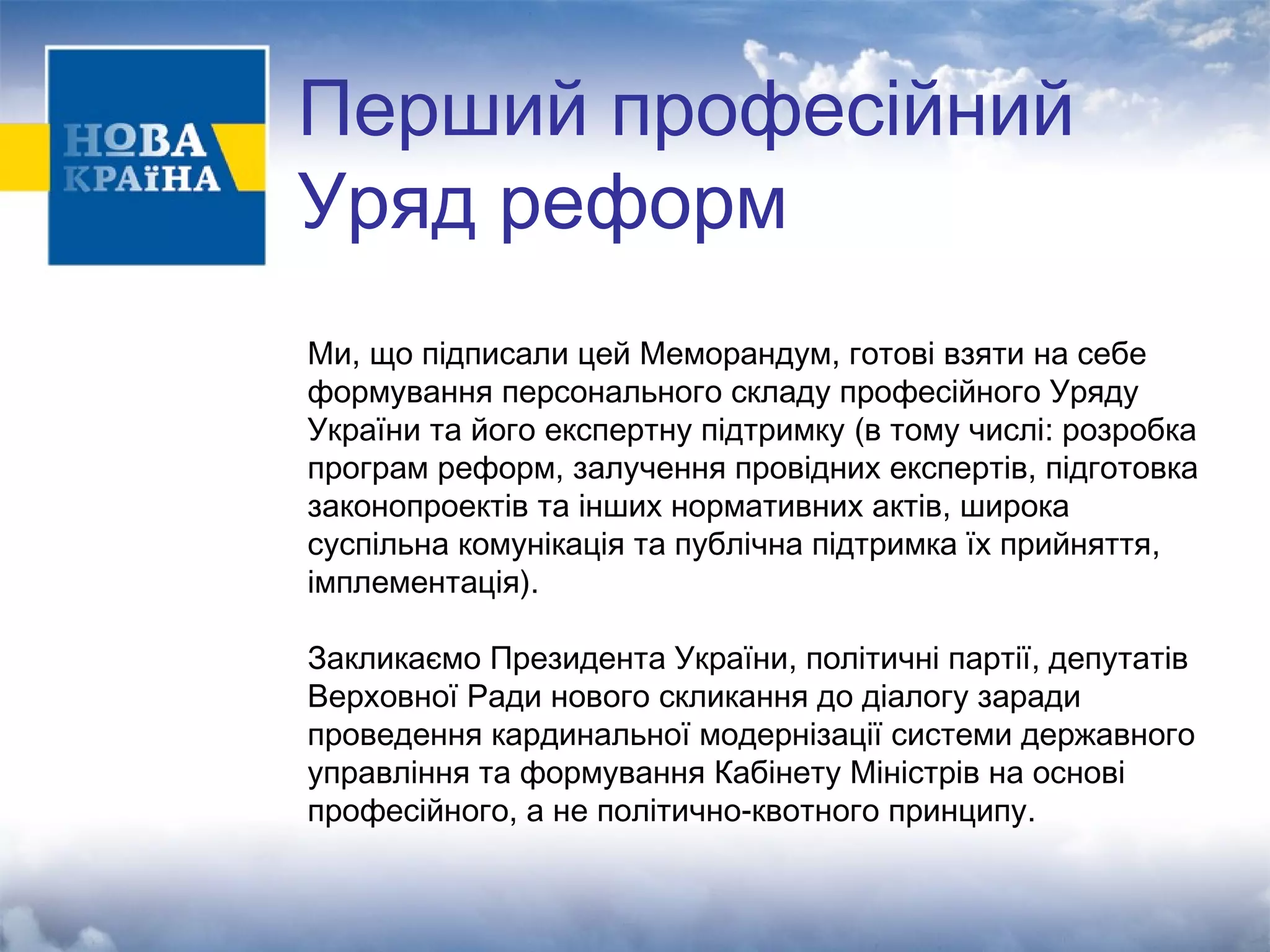 Перший професійний 
Уряд реформ 
Ми, що підписали цей Меморандум, готові взяти на себе 
формування персонального складу професійного Уряду 
України та його експертну підтримку (в тому числі: розробка 
програм реформ, залучення провідних експертів, підготовка 
законопроектів та інших нормативних актів, широка 
суспільна комунікація та публічна підтримка їх прийняття, 
імплементація). 
Закликаємо Президента України, політичні партії, депутатів 
Верховної Ради нового скликання до діалогу заради 
проведення кардинальної модернізації системи державного 
управління та формування Кабінету Міністрів на основі 
професійного, а не політично-квотного принципу. 
 