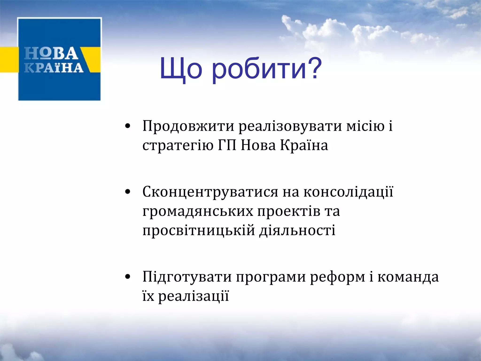 Що робити? 
• Продовжити реалізовувати місію і 
стратегію ГП Нова Країна 
• Сконцентруватися на консолідації 
громадянських проектів та 
просвітницькій діяльності 
• Підготувати програми реформ і команда 
їх реалізації 
 