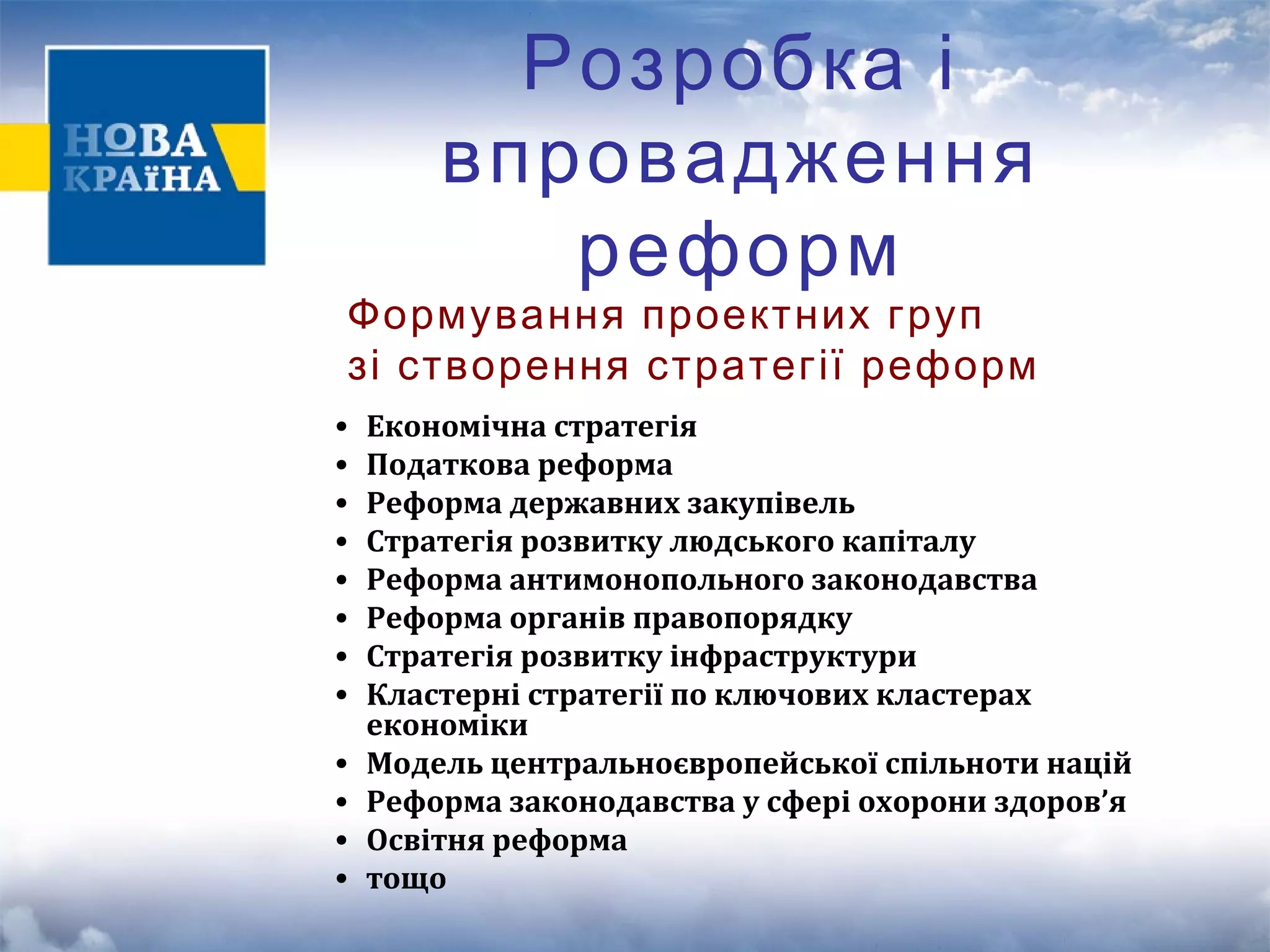 Розробка і 
впровадження 
реформ 
Формування проектних груп 
зі створення стратегії реформ 
• Економічна стратегія 
• Податкова реформа 
• Реформа державних закупівель 
• Стратегія розвитку людського капіталу 
• Реформа антимонопольного законодавства 
• Реформа органів правопорядку 
• Стратегія розвитку інфраструктури 
• Кластерні стратегії по ключових кластерах 
економіки 
• Модель центральноєвропейської спільноти націй 
• Реформа законодавства у сфері охорони здоров’я 
• Освітня реформа 
• тощо 
 