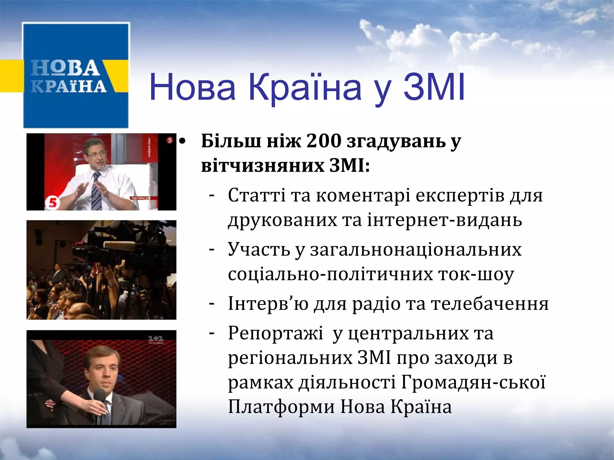 Нова Країна у ЗМІ 
• Більш ніж 200 згадувань у 
вітчизняних ЗМІ: 
- Статті та коментарі експертів для 
друкованих та інтернет-видань 
- Участь у загальнонаціональних 
соціально-політичних ток-шоу 
- Інтерв’ю для радіо та телебачення 
- Репортажі у центральних та 
регіональних ЗМІ про заходи в 
рамках діяльності Громадян-ської 
Платформи Нова Країна 
 