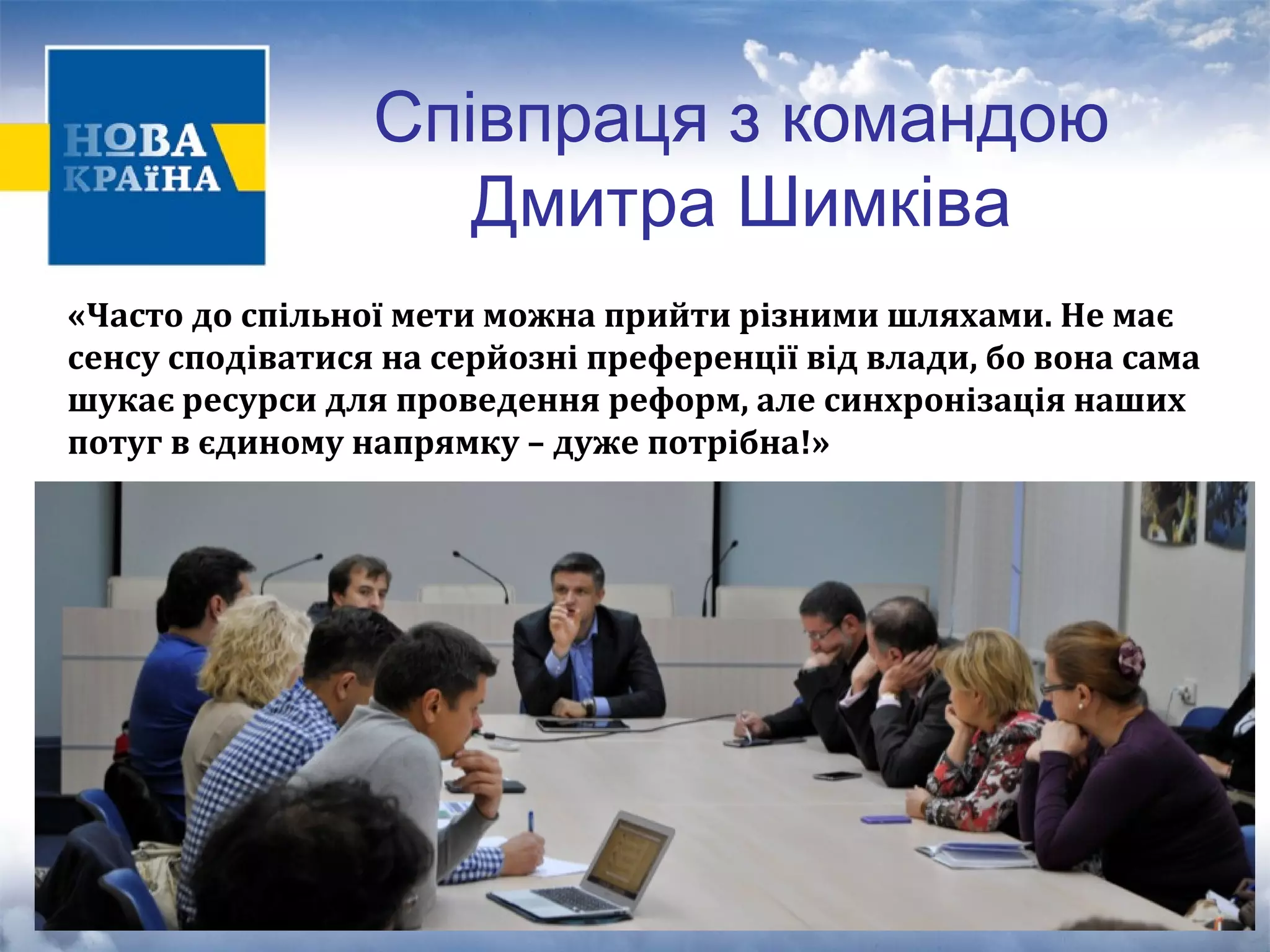 Співпраця з командою 
Дмитра Шимківа 
«Часто до спільної мети можна прийти різними шляхами. Не має 
сенсу сподіватися на серйозні преференції від влади, бо вона сама 
шукає ресурси для проведення реформ, але синхронізація наших 
потуг в єдиному напрямку – дуже потрібна!» 
 