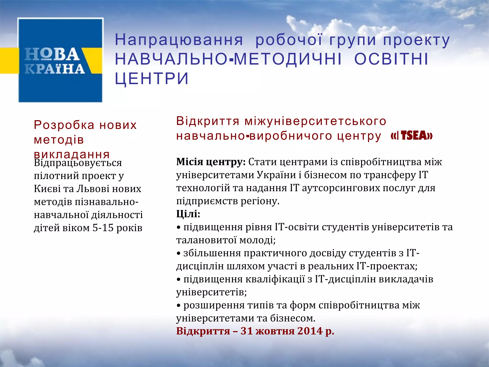 Напрацювання робочої групи проекту 
НАВЧАЛЬНО-МЕТОДИЧНІ ОСВІТНІ 
ЦЕНТРИ 
Розробка нових 
методів 
викладання Відпрацьовується 
пілотний проект у 
Києві та Львові нових 
методів пізнавально- 
навчальної діяльності 
дітей віком 5-15 років 
Відкриття міжуніверситетського 
навчально-виробничого центру «ІTSEA» 
Місія центру: Стати центрами із співробітництва між 
університетами України і бізнесом по трансферу ІТ 
технологій та надання ІТ аутсорсингових послуг для 
підприємств регіону. 
Цілі: 
• підвищення рівня ІТ-освіти студентів університетів та 
талановитої молоді; 
• збільшення практичного досвіду студентів з IT- 
дисціплін шляхом участі в реальних ІТ-проектах; 
• підвищення кваліфікації з IT-дисціплін викладачів 
університетів; 
• розширення типів та форм співробітництва між 
університетами та бізнесом. 
Відкриття – 31 жовтня 2014 р. 
 